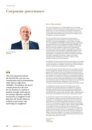 GOVERNANCE
Corporate governance
Dear Shareholder
This report describes how our board applies the UK Corporate
Governance Code (the Code) and its general approach to corporate
governance. The role of the board is to oversee the governance
of the company, and to ensure that the principles on matters such
as leadership, board effectiveness, ﬁnancial accountability and risk
management are rigorously applied.
The most important task for the board in the year was our
consideration and recommendation of the takeover offer from
AB InBev. The board’s initial rejection of terms that it considered
did not adequately value SABMiller resulted ultimately in signiﬁcantly
improved offer terms, and an agreement between SABMiller and
AB InBev pursuant to which AB InBev has agreed to use its best
efforts to secure the regulatory clearances and authorisations
necessary to satisfy the pre-conditions and regulatory conditions
to the transaction, with a break fee of US$3 billion payable if these
clearances are not achieved. Both parties have agreed to certain
undertakings to cooperate and provide each other with reasonable
information, assistance and access in relation to the ﬁlings,
submissions and notiﬁcations to be made in relation to those
regulatory clearances and authorisations.
Nevertheless, the board remains focused on the need for our business
to continue to perform strongly and to pursue its strategic objectives
until the transaction is completed. Until that time, the board’s duties in
relation to governance and leadership are unaffected.
In the year the board, with the help of the audit committee, reviewed
the risk management activities of the group to ensure that they were
aligned with the revised Code, which requires that directors conﬁrm
that they have made a robust assessment of the principal risks facing
the company and monitor the company’s risk management systems
and controls. The company has a thorough biannual risk assessment
process and actively monitors the effectiveness of the risk mitigations
and controls. Our audit committee has overseen the risk management
processes implemented by management and the board has
conducted a robust assessment of the principal risks facing the group.
Our effectiveness review has conﬁrmed that the board and its
committees are operating effectively and fulﬁlling their respective
mandates, and that board members are performing satisfactorily.
I am also pleased to conﬁrm that notwithstanding the distraction of
the AB InBev offer, good progress has been made in addressing each
of the focus areas identiﬁed in the prior year’s effectiveness review.
In July 2015 the board took the important step of appointing a new
CFO. Following a selection process involving internal and external
candidates, we were pleased to appoint Domenic De Lorenzo as a
director and as our Chief Financial Ofﬁcer following the conclusion
of the 2015 annual general meeting. We also welcomed Dave Beran
to the board, who was nominated by Altria to replace Howard Willard.
The renewal of the board continued, with the appointment of
Javier Ferrán as a non-executive director at our last annual general
meeting. We are pleased to offer our congratulations to Javier on his
appointment as non-executive director and chairman-designate of
Diageo, though since Diageo is a competitor he will step down from
our board at our upcoming annual general meeting, before taking up
this appointment. We wish him well.
Jan du Plessis
Chairman
10 June 2016
Jan du Plessis
Chairman
The most important task for
the board in the year was our
consideration and recommendation
of the takeover offer from
AB InBev. Nevertheless, the board
remains focused on the need
for our business to continue to
perform strongly and to pursue
its strategic objectives until the
transaction is completed. Until
that time, the board’s duties in
relation to governance and
leadership are unaffected.”
58 SABMiller plc Annual Report 2016
 