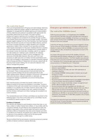 GOVERNANCE |Corporate governance continued
The work of the board
The board brings leadership to the group and sets strategic objectives,
determines investment policies, agrees on performance criteria, and
delegates to management the detailed planning and implementation
of those objectives and policies in accordance with appropriate risk
parameters determined by the board. The board monitors
achievement against objectives and compliance with policies by
holding management accountable for its activities through monthly
and quarterly performance reporting and budget updates. The board
receives regular brieﬁngs from the Chief Executive, the Chief Financial
Ofﬁcer, the General Counsel and Corporate Affairs Director, and from
the Group Company Secretary on legal, regulatory and corporate
governance matters. Other members of our executive committee
make regular presentations to the board, enabling directors to explore
and interrogate speciﬁc issues and developments in greater detail. In
the ordinary course, the board also schedules visits to our regions,
normally holding two meetings a year outside the UK, allowing
directors the opportunity to meet in-country management. The
demands of the AB InBev takeover offer were such that it was
necessary to defer executive committee member presentations and
that it was not feasible or appropriate to undertake scheduled regional
visits to Europe and Africa in September and January, respectively. At
the end of each board meeting, the non-executive directors meet
without management present.
Matters reserved for the board
There is a schedule of matters which are dealt with exclusively
by the board. These include approval of ﬁnancial statements; the
group’s business strategy; the annual capital expenditure plan;
major capital projects; signiﬁcant changes to the group’s management
and control structure; material investments or disposals; risk
management strategy; sustainability and environmental policies;
and treasury policies.
Each standing board committee has speciﬁc written terms of
reference issued by the board and adopted in committee. The terms
of reference of the audit, remuneration and nomination committees are
available on our website. All committee chairmen report orally on the
proceedings of their committees at the next meeting of the board,
and the minutes of all board committee meetings are circulated to all
board members.
The membership and work of these committees are described on the
following pages. From time to time other ad hoc committees may be
constituted for speciﬁc projects or tasks.
Conﬂicts of interest
Our directors are required to avoid situations where they have, or can
have, a direct or indirect interest that conﬂicts, or may conﬂict, with the
company’s interests. As permitted by the Companies Act 2006, the
articles of association of the company allow the board to authorise
potential conﬂicts of interest that may arise and to impose such limits
or conditions as it thinks ﬁt. Procedures are in place for the disclosure
by directors of any potential conﬂicts and for the appropriate
authorisation to be sought if a conﬂict arises.
We are conﬁdent that our procedures concerning actual and potential
conﬂicts of interest continue to operate effectively.
From press speculation to a recommended offer
The work of the SABMiller board
Following press speculation, on 16 September 2015 SABMiller
announced that it had been informed by AB InBev that it intended to
make a proposal to acquire SABMiller. At that time no proposal had
been received and the board of SABMiller had no further details about
the terms of any such proposal.
Under the UK Takeover Code that announcement triggered a 28 day
‘put up or shut up’ (PUSU) deadline for AB InBev to announce a ﬁrm
intention to make an offer for SABMiller or to announce that it would
not be making an offer, and started an intense period of work for the
SABMiller board.
As a result of the approach and the PUSU deadline, the board
rescheduled planned strategy meetings and a market visit in order to
focus on the possible transaction. The PUSU deadline was extended
three times prior to the announcement of a recommended acquisition
on 11 November 2015. During the eight week period from the ﬁrst
announcement on 16 September and 11 November:
– the board received detailed brieﬁngs on Takeover Code issues and
directors’ responsibilities;
– ﬁve board meetings were held, with near 100% attendance at
meetings by directors;
– the scheduled SABMiller trading update in October was brought
forward by 10 days;
– new efﬁciency and cost savings targets were announced and
reported on;
– the board received and debated rigorous and detailed presentations
on the stand-alone value and prospects of SABMiller;
– a large number of board, shareholder, analyst, management and
adviser calls and brieﬁngs were held; and
– the recommended offer was negotiated with AB InBev and
approved by the board, after AB InBev raised its initial cash offer of
£38 per share six times to the ﬁnal offer of £44 per share. The
agreed terms which were recommended by the board included an
undertaking by AB InBev to use its best efforts to secure regulatory
clearances, and a break fee of US$3 billion payable to the company
in certain circumstances.
Throughout the period the board was advised by the General Counsel
and by the Group Company Secretary, and by experienced external
investment banking and legal advisers.
62 SABMiller plc Annual Report 2016
 
