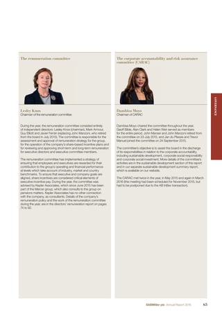 The remuneration committee The corporate accountability and risk assurance
committee (CARAC)
Lesley Knox
Chairman of the remuneration committee
Dambisa Moyo
Chairman of CARAC
During the year, the remuneration committee consisted entirely
of independent directors: Lesley Knox (chairman), Mark Armour,
Guy Elliott and Javier Ferrán (replacing John Manzoni, who retired
from the board in July 2015). The committee is responsible for the
assessment and approval of remuneration strategy for the group,
for the operation of the company’s share-based incentive plans and
for reviewing and approving short-term and long-term remuneration
for executive directors and executive committee members.
The remuneration committee has implemented a strategy of
ensuring that employees and executives are rewarded for their
contribution to the group’s operating and ﬁnancial performance
at levels which take account of industry, market and country
benchmarks. To ensure that executive and company goals are
aligned, share incentives are considered critical elements of
executive incentive pay. During the year, the committee was
advised by Kepler Associates, which since June 2015 has been
part of the Mercer group, which also consults to the group on
pensions matters. Kepler Associates has no other connection
with the company, as consultants. Details of the company’s
remuneration policy and the work of the remuneration committee
during the year, are in the directors’ remuneration report on pages
74 to 92.
Dambisa Moyo chaired the committee throughout the year.
Geoff Bible, Alan Clark and Helen Weir served as members
for the entire period. John Manser and John Manzoni retired from
the committee on 23 July 2015, and Jan du Plessis and Trevor
Manuel joined the committee on 24 September 2015.
The committee’s objective is to assist the board in the discharge
of its responsibilities in relation to the corporate accountability,
including sustainable development, corporate social responsibility
and corporate social investment. More details of the committee’s
activities are in the sustainable development section of this report
and in our separate sustainable development summary report,
which is available on our website.
The CARAC met twice in the year, in May 2015 and again in March
2016 (this meeting had been scheduled for November 2015, but
had to be postponed due to the AB InBev transaction).
GOVERNANCEGOVERNANCE
65SABMiller plc Annual Report 2016
 