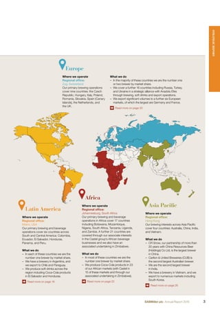 Europe
Where we operate
Regional ofﬁce:
Zug, Switzerland
Our primary brewing operations
cover nine countries: the Czech
Republic, Hungary, Italy, Poland,
Romania, Slovakia, Spain (Canary
Islands), the Netherlands, and
the UK.
Asia Pacific
Where we operate
Regional ofﬁce:
Hong Kong
Our brewing interests across Asia Paciﬁc
cover four countries: Australia, China, India,
and Vietnam.
What we do
– CR Snow, our partnership of more than
20 years with China Resources Beer
(Holdings) Co Ltd, is the largest brewer
in China.
– Carlton & United Breweries (CUB) is
the second largest Australian brewer.
– We are the second largest brewer
in India.
– We have a brewery in Vietnam, and we
export to numerous markets including
South Korea.
Read more on page 26
What we do
– In the majority of these countries we are the number one
or two brewer by market share.
– We cover a further 16 countries including Russia, Turkey,
and Ukraine in a strategic alliance with Anadolu Efes
through brewing, soft drinks and export operations.
– We export signiﬁcant volumes to a further six European
markets, of which the largest are Germany and France.
Read more on page 30
Africa
Where we operate
Regional ofﬁce:
Johannesburg, South Africa
Our primary brewing and beverage
operations in Africa cover 17 countries
including Botswana, Mozambique,
Nigeria, South Africa, Tanzania, Uganda,
and Zambia. A further 21 countries are
covered through our associate interests
in the Castel group’s African beverage
businesses and we also have an
associated undertaking in Zimbabwe.
What we do
– In most of these countries we are the
number one brewer by market share.
– We produce Coca-Cola products in 23
of our African markets (with Castel in
15 of these markets and through our
associated undertaking in Zimbabwe).
Read more on page 22
Latin America
Where we operate
Regional ofﬁce:
Miami, USA
Our primary brewing and beverage
operations cover six countries across
South and Central America: Colombia,
Ecuador, El Salvador, Honduras,
Panama, and Peru.
What we do
– In each of these countries we are the
number one brewer by market share.
– We have a brewery in Argentina, and
we export to Chile and Paraguay.
– We produce soft drinks across the
region including Coca-Cola products
in El Salvador and Honduras.
Read more on page 18
STRATEGICREPORT
3SABMiller plc Annual Report 2016
 
