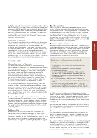 During the year under review none of the executive directors held any
such appointment. Sue Clark, an executive committee member, was
appointed on 29 February 2016 as a non-executive director of Britvic
plc, a company listed on the London Stock Exchange. Of the other
executive committee members, Mark Bowman is a non-executive
director of Tiger Brands Limited, a company listed on the
Johannesburg Stock Exchange, and Ari Mervis is a director of the
Melbourne Business School.
Retirement of directors
The company’s articles of association require that new directors are
subject to election at the ﬁrst annual general meeting following their
appointment, and that directors are subject to retirement and
re-election by shareholders every three years. The re-appointment
of non-executive directors is not automatic. However, the board has
determined that all directors will stand for re-election annually.
Independent non-executive directors who have served for nine years
may be asked to stand for re-election but only if the board remains
satisﬁed both with their performance and that nine years’ continuous
service has not compromised their continuing independence.
Accountability
Risk and the board of directors
The directors are ultimately responsible for corporate reporting,
risk management and internal control and for reviewing effectiveness.
There is a regular schedule for the board to consider and carry out
a robust assessment of the group’s principal risks including those
which would threaten its business model, future performance,
solvency or liquidity and to review how these risks are being
managed together with the mitigating actions. The principal risks
and uncertainties facing the group are set out on pages 16 and 17.
These are regularly reviewed by the board, and the principal risks
facing the group have been robustly assessed by the board.
The risk management system is designed to manage, rather than
eliminate, the risk of failure to achieve business objectives. There is
a continuous process in place for identifying, assessing, managing,
monitoring and reporting on the signiﬁcant risks faced by individual
group companies and by the group as a whole. This process has
been in place for the year under review and up to the approval of the
annual report and accounts.
The Financial Reporting Council updated the provisions of the Code
on risk management and internal control in 2014. The revised Code,
and new guidance under it apply to SABMiller in respect of the year
under review and the group’s risk management systems has been
reviewed to ensure compliance with the revised Code and guidance.
The group’s systems of risk management comply with the revised
Code and guidance.
Audit committee
A description of the composition of the audit committee during
the year is included in the section dealing with the board and its
committees. Information on the responsibilities and work of the audit
committee is set out in the audit committee report on pages 70 to 73
and includes its role in overseeing the risk management process
implemented by management and advising the board in this regard.
Executive committee
Excom has speciﬁc responsibility for implementing the group’s
system of risk management and views the careful and appropriate
management of risk as a key management role. Excom reviews our
signiﬁcant risks and subsequently reports to the board on material
changes and the associated mitigating actions. Reviews of the
effectiveness of the risk management system, and of the group’s
principal risks, were carried out by excom in October and December
2015 and in March 2016 and the summary outputs were reported to
the audit committee and board respectively.
Enterprise-wide risk management
Managing business risk to deliver opportunities is a key element of all
our business activities, and is undertaken using a practical and ﬂexible
framework which provides a consistent and sustained approach to
risk evaluation. Business risks, which may be strategic, operational,
ﬁnancial or environmental, or concern the group’s reputation, are
understood and visible. The business context determines in each
situation the level of acceptable risk and controls.
Key features of the group’s system of risk
management remain:
– group statements on strategic priorities, ethics, purpose
and values;
– clear business objectives and business principles;
– an established risk policy;
– a continuous process for identiﬁcation and evaluation of
signiﬁcant risks to the achievement of business objectives;
– management processes to mitigate signiﬁcant risks to an
acceptable level;
– continuing monitoring of signiﬁcant risks and internal and
external environmental factors that may change our risk proﬁle;
and
– a regular review of both the type and amount of external
insurance purchased, bearing in mind the availability of cover,
its cost and the likelihood and magnitude of the risks involved.
In addition to excom’s regular reports to the board on key risks,
there is a process of regular reporting to the board through the audit
committee on the status of the risk management process. Strategic
planning, internal audit and other risk control specialist processes
are integrated into line management’s risk processes and simpliﬁed
risk reporting.
Key reports include those that identify, assess and monitor strategic,
ﬁnancial, reputational and operational risks in each country, division,
group function and on a group basis.
Internal control
The FRC Guidance recommends internal control practices for UK
listed companies to assist them in assessing the application of the
Code’s principles and compliance with the Code’s provisions with
regard to internal control.
Our systems of internal control are designed and operated to support
the identiﬁcation, evaluation and management of risks affecting the
group. These include controls in relation to the ﬁnancial reporting
process and the preparation of consolidated accounts, and extend
across all areas of operations. They are subject to continuous review
as circumstances change and new risks emerge.
GOVERNANCEGOVERNANCE
67SABMiller plc Annual Report 2016
 