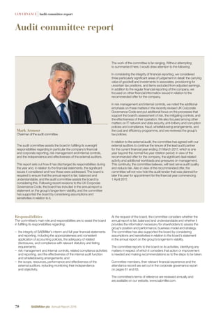Audit committee report
GOVERNANCE |Audit committee report
Responsibilities
The committee’s main role and responsibilities are to assist the board
in fulﬁlling its responsibilities regarding:
– the integrity of SABMiller’s interim and full year ﬁnancial statements
and reporting, including the appropriateness and consistent
application of accounting policies, the adequacy of related
disclosures, and compliance with relevant statutory and listing
requirements;
– risk management and internal controls, related compliance activities
and reporting, and the effectiveness of the internal audit function
and whistleblowing arrangements; and
– the scope, resources, performance and effectiveness of the
external auditors, including monitoring their independence
and objectivity.
The audit committee assists the board in fulﬁlling its oversight
responsibilities regarding in particular the company’s ﬁnancial
and corporate reporting, risk management and internal controls,
and the independence and effectiveness of the external auditors.
This report sets out how it has discharged its responsibilities during
the year and, in relation to the ﬁnancial statements, the signiﬁcant
issues it considered and how these were addressed. The board is
required to ensure that the annual report is fair, balanced and
understandable, and the audit committee assists the board by
considering this. Following recent revisions to the UK Corporate
Governance Code, the board has included in the annual report a
statement on the group’s longer-term viability, and the committee
has supported the board by considering assumptions and
sensitivities in relation to it.
The work of the committee is far-ranging. Without attempting
to summarise it here, I would draw attention to the following:
In considering the integrity of ﬁnancial reporting, we considered
three particularly signiﬁcant areas of judgement in detail: the carrying
value of goodwill and investments in associates, provisioning for
uncertain tax positions, and items excluded from adjusted earnings.
In addition to the regular ﬁnancial reporting of the company, we
focused on other ﬁnancial information issued in relation to the
recommended offer for the company.
In risk management and internal controls, we noted the additional
emphasis on these matters in the recently revised UK Corporate
Governance Code and put additional focus on the processes that
support the board’s assessment of risk, the mitigating controls, and
the effectiveness of their operation. We also focused among other
matters on IT network and data security, anti-bribery and corruption
policies and compliance, fraud, whistleblowing arrangements, and
the cost and efﬁciency programme, and we reviewed the group’s
tax policies.
In relation to the external audit, the committee has agreed with our
external auditors to continue the tenure of the lead audit partner
for the current ﬁnancial year ending 31 March 2017, which is one
year beyond the normal ﬁve year rotation period, in view of the
recommended offer for the company, the signiﬁcant deal-related
activity and additional workloads and pressures on management.
This continuity, the committee believes, will best serve audit quality
and reduce risk. Also in view of the recommended offer, the
committee will not now hold the audit tender that was planned for
later this year for appointment for the ﬁnancial year commencing
1 April 2017.
At the request of the board, the committee considers whether the
annual report is fair, balanced and understandable and whether it
provides the information necessary for shareholders to assess the
group’s position and performance, business model and strategy.
The committee has also supported the board by considering
assumptions and sensitivities in relation to the board’s statement
in the annual report on the group’s longer-term viability.
The committee reports to the board on its activities, identifying any
matters in respect of which it considers that action or improvement
is needed and making recommendations as to the steps to be taken.
Committee members, their relevant ﬁnancial experience and the
attendance record are set out in the corporate governance report
on pages 61 and 63.
The committee’s terms of reference are reviewed annually and
are available on our website, www.sabmiller.com.
Mark Armour
Chairman of the audit committee
70 SABMiller plc Annual Report 2016
 