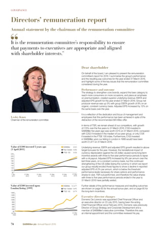 GOVERNANCE
Directors’ remuneration report
Annual statement by the chairman of the remuneration committee
Dear shareholder
On behalf of the board, I am pleased to present the remuneration
committee’s report for 2016. I summarise the group’s performance
and the resulting pay outcomes for the year ended 31 March 2016,
and highlight some of the key issues that the remuneration committee
considered during the year.
Performance and outcome
The strategy to strengthen core brands, expand the beer category to
reach more consumers on more occasions, and place an emphasis
on premiumisation, created superior underlying revenue, EBITA and
adjusted EPS growth for the year ended 31 March 2016. Group net
producer revenue was up 5% with group EBITA growth of 8% on an
organic, constant currency basis. Adjusted EPS increased by 12% on
the same basis over the year.
It is a reﬂection of the dedication and focus of management and
employees that this performance has been achieved in spite of the
distraction of the recommended AB InBev offer.
In terms of TSR, we remain ahead of our competitors, with growth
of 115% over the ﬁve years to 31 March 2016. £100 invested in
SABMiller ﬁve years ago was worth £215 on 31 March 2016, compared
with £202 if invested in the median of our peer group, or only £126
if invested in the FTSE 100 index. Furthermore, £100 invested
in SABMiller upon our listing in London in 1999 would have been
worth £1,477 on 31 March 2016.
Underlying revenue, EBITA and adjusted EPS growth resulted in above
target bonuses for the year. However, the translational impact of
currency depreciation against the US dollar caused some long-term
incentive awards with three to ﬁve-year performance periods to lapse
with a nil payout. Adjusted EPS increased by 9% per annum over the
last three years, on a constant currency basis, but the continued
strengthening of the US dollar (being the currency in which we report
our group results) eroded those ﬁgures to show a decline in reported
adjusted EPS of 2% per annum, which is below the threshold
performance levels necessary for share options and performance
shares to vest. TSR out-performed, and therefore the value shares
with three to ﬁve-year performance periods ended in the year to
31 March 2016 have partially vested.
Further details of the performance measures and resulting outcomes
are shown on page 83 for the annual bonus plan, and on page 85 for
the long-term incentives.
Executive director changes
Domenic De Lorenzo was appointed Chief Financial Ofﬁcer and
an executive director on 23 July 2015, having been the acting
Chief Financial Ofﬁcer since February 2015. Domenic was previously
Director of Group Strategy and Corporate Development and a
member of SABMiller’s executive committee. Therefore this was
an internal appointment and the committee reviewed his pay
Lesley Knox
Chairman of the remuneration committee
It is the remuneration committee’s responsibility to ensure
that payments to executives are appropriate and aligned
with shareholder interests.”
1 Apr
2011
31 Mar
2012
31 Mar
2013
31 Mar
2014
31 Mar
2015
31 Mar
2016
80
100
120
140
160
180
200
220
240
Value of £100 invested 5 years ago
(1 April 2011)
SABMiller £215
Peer median £202
FTSE 100 £126
26 Feb
1999
31 Mar
2016
80
280
480
680
880
1080
1280
1480
1680
Value of £100 invested upon
London listing (1999)
SABMiller £1,477
Peer median £495
FTSE 100 £179
74 SABMiller plc Annual Report 2016
 