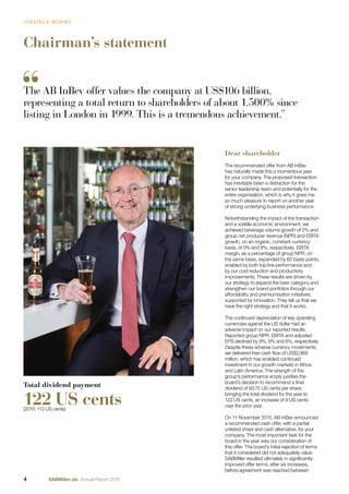 Chairman’s statement
Dear shareholder
The recommended offer from AB InBev
has naturally made this a momentous year
for your company. The proposed transaction
has inevitably been a distraction for the
senior leadership team and potentially for the
entire organisation, which is why it gives me
so much pleasure to report on another year
of strong underlying business performance.
Notwithstanding the impact of the transaction
and a volatile economic environment, we
achieved beverage volume growth of 2% and
group net producer revenue (NPR) and EBITA
growth, on an organic, constant currency
basis, of 5% and 8%, respectively. EBITA
margin, as a percentage of group NPR, on
the same basis, expanded by 60 basis points,
enabled by both top line performance and
by our cost reduction and productivity
improvements. These results are driven by
our strategy to expand the beer category and
strengthen our brand portfolios through our
affordability and premiumisation initiatives,
supported by innovation. They tell us that we
have the right strategy and that it works.
The continued depreciation of key operating
currencies against the US dollar had an
adverse impact on our reported results.
Reported group NPR, EBITA and adjusted
EPS declined by 8%, 9% and 6%, respectively.
Despite these adverse currency movements,
we delivered free cash ﬂow of US$2,969
million, which has enabled continued
investment in our growth markets in Africa
and Latin America. The strength of the
group’s performance amply justiﬁes the
board’s decision to recommend a ﬁnal
dividend of 93.75 US cents per share,
bringing the total dividend for the year to
122 US cents, an increase of 9 US cents
over the prior year.
On 11 November 2015, AB InBev announced
a recommended cash offer, with a partial
unlisted share and cash alternative, for your
company. The most important task for the
board in the year was our consideration of
this offer. The board’s initial rejection of terms
that it considered did not adequately value
SABMiller resulted ultimately in signiﬁcantly
improved offer terms, after six increases,
before agreement was reached between
Total dividend payment
122 US cents(2015: 113 US cents)
The AB InBev offer values the company at US$106 billion,
representing a total return to shareholders of about 1,500% since
listing in London in 1999. This is a tremendous achievement.”
4 SABMiller plc Annual Report 2016
STRATEGIC REPORT
 