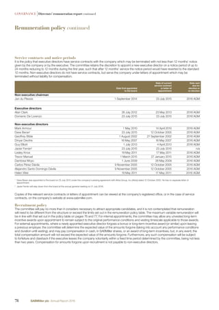 Remuneration policy continued
GOVERNANCE |Directors’ remuneration report continued
Service contracts and notice periods
It is the policy that executive directors have service contracts with the company which may be terminated with not less than 12 months’ notice
given by the company or by the executive. The committee retains the discretion to appoint a new executive director on a notice period of up to
24 months reducing to 12 months during the ﬁrst year, such that after 12 months’ service the notice period would have reverted to the standard
12 months. Non-executive directors do not have service contracts, but serve the company under letters of appointment which may be
terminated without liability for compensation.
Date ﬁrst appointed
to the board
Date of current
service contract
or letter of
appointment
Date next
due for
election or
re-election
Non-executive chairman
Jan du Plessis 1 September 2014 23 July 2015 2016 AGM
Executive directors
Alan Clark 26 July 2012 23 May 2013 2016 AGM
Domenic De Lorenzo 23 July 2015 23 July 2015 2016 AGM
Non-executive directors
Mark Armour 1 May 2010 14 April 2010 2016 AGM
Dave Beran1
23 July 2015 12 October 2005 2016 AGM
Geoffrey Bible 1 August 2002 27 September 2002 2016 AGM
Dinyar Devitre 16 May 2007 16 May 2007 2016 AGM
Guy Elliott 1 July 2013 4 April 2013 2016 AGM
Javier Ferrán2
23 July 2015 23 July 2015 n/a
Lesley Knox 19 May 2011 17 May 2011 2016 AGM
Trevor Manuel 1 March 2015 27 January 2015 2016 AGM
Dambisa Moyo 1 June 2009 26 May 2009 2016 AGM
Carlos Pérez Dávila 9 November 2005 12 October 2005 2016 AGM
Alejandro Santo Domingo Dávila 9 November 2005 12 October 2005 2016 AGM
Helen Weir 19 May 2011 17 May 2011 2016 AGM
1
Dave Beran was appointed to the board on 23 July 2015 under the company’s existing agreement with Altria Group, Inc (Altria) dated 12 October 2005. He has no separate letter of
appointment.
2
Javier Ferrán will step down from the board at the annual general meeting on 21 July 2016.
Copies of the relevant service contracts or letters of appointment can be viewed at the company’s registered ofﬁce, or in the case of service
contracts, on the company’s website at www.sabmiller.com.
Recruitment policy
The committee will pay no more than it considers necessary to attract appropriate candidates, and it is not contemplated that remuneration
will need to be different from the structure or exceed the limits set out in the remuneration policy table. The maximum variable remuneration will
be in line with that set out in the policy table on pages 76 and 77. For internal appointments, the committee may allow any unvested long-term
incentive awards upon appointment to remain subject to the original performance conditions and vesting timescale applicable to those awards.
For external appointments, where a newly appointed executive director forgoes a bonus or long-term incentive award (or similar) upon leaving
a previous employer, the committee will determine the expected value of the amounts forgone (taking into account any performance conditions
and duration until vesting), and may pay compensation in cash, in SABMiller shares, or an award of long-term incentives, but, in any event, the
total compensation amount will not exceed the expected value of the amounts forgone. Furthermore, any such compensation will be subject
to forfeiture and clawback if the executive leaves the company voluntarily within a ﬁxed time period determined by the committee, being not less
than two years. Compensation for amounts forgone upon recruitment is not payable to non-executive directors.
78 SABMiller plc Annual Report 2016
 