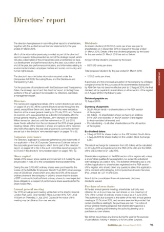 Directors’ report
The directors have pleasure in submitting their report to shareholders,
together with the audited annual ﬁnancial statements for the year
ended 31 March 2016.
Much of the information previously provided as part of the directors’
report is required to be presented as part of the strategic report, which
includes a description of the principal risks and uncertainties we face,
our development and performance during the year, our position at the
end of the year, key performance indicators, and information relating to
environmental matters, employee matters and social, community, and
human rights issues.
The directors’ report includes information required under the
Companies Act 2006, the Listing Rules, and the Disclosure and
Transparency Rules.
For the purposes of compliance with the Disclosure and Transparency
Rules, the strategic report and this directors’ report, including those
sections of the annual report incorporated by reference, constitute
a management report.
Directors
The names and biographical details of the current directors are set out
on pages 54 and 55. All the current directors served throughout the
period, except Dave Beran and Javier Ferrán who were elected as
directors at the annual general meeting on 23 July 2015, and Domenic
De Lorenzo, who was appointed as a director immediately after the
annual general meeting. John Manser, John Manzoni and Howard
Willard served as directors until their retirement on 23 July 2015.
Javier Ferrán will retire from the conclusion of the 2016 annual general
meeting. Details of the interests in shares and options of the directors
who held ofﬁce during the year and any persons connected to them
are set out in the directors’ remuneration report on pages 74 to 92.
Corporate governance
The directors’ approach to corporate governance and statements of
our application of the UK Corporate Governance Code are set out in
the corporate governance report, which forms part of this directors’
report, on pages 58 to 69, in the audit committee report on pages 70
to 73 and in the directors’ remuneration report on pages 74 to 92.
Share capital
Details of the issued share capital and movement in it during the year
are provided in note 25 to the consolidated ﬁnancial statements.
During the year 3,190,462 ordinary shares were purchased by the
trustee of the SABMiller Employees’ Beneﬁt Trust (EBT) (at an average
price of £30.89 per share) which amounted to 0.19% of the issued
ordinary shares of the company, in order to ensure that the trustee
of EBT continued to hold sufﬁcient ordinary shares to meet expected
future obligations in respect of performance share awards under the
Share Award Plan.
Annual general meeting
Our 2016 annual general meeting will be held at the InterContinental
London Park Lane, One Hamilton Place, London W1V 7QY, UK at
11.00am on Thursday 21 July 2016. Copies of the notice of this
meeting may be obtained from our website.
Dividends
An interim dividend of 28.25 US cents per share was paid to
shareholders on 4 December 2015 in respect of the year ended
31 March 2016. Details of the ﬁnal dividend proposed by the board
for the year ended 31 March 2016 are set out below:
Amount of ﬁnal dividend proposed by the board:
– 93.75 US cents per share.
Total proposed dividend for the year ended 31 March 2016:
– 122 US cents per share.
If approved, and the proposed acquisition of the company by a Belgian
company formed for the purposes of the recommended transaction
by AB InBev has not become effective prior to 12 August 2016, the ﬁnal
dividend will be payable to shareholders on either section of the register
on 5 August 2016 in the following way:
Dividend payable on:
12 August 2016.
Currency of payment:
– South African rands – to shareholders on the RSA section
of the register;
– US dollars – to shareholders shown as having an address
in the USA and recorded on the UK section of the register
(unless mandated otherwise); and
– Pounds sterling – to all other shareholders on the UK section
of the register.
Ex-dividend dates:
– 3 August 2016 for shares traded on the JSE Limited, South Africa.
– 4 August 2016 for shares traded on the London Stock Exchange
(LSE).
The rate of exchange for conversion from US dollars will be calculated
on 20 July 2016 and published on the RNS of the LSE and the SENS
of the JSE Limited on 21 July 2015.
Shareholders registered on the RSA section of the register will, unless
a shareholder qualiﬁes for an exemption, be subject to a dividend
withholding tax at a rate of 15%. The dividend withholding tax is only
of direct application to shareholders registered on the RSA section
of the register, who should direct any questions about the application
of the dividend withholding tax to Computershare Investor Services
(Pty) Limited, tel: +27 11 373 0004.
Note 9 to the consolidated ﬁnancial statements discloses
dividends waived.
Purchase of own shares
At the last annual general meeting, shareholder authority was
obtained for us to purchase our own shares up to a maximum of
10% of the number of ordinary shares in issue as at 1 June 2015.
This authority is due to expire at the earlier of the next annual general
meeting or 23 October 2016, and remains exercisable provided that
certain conditions relating to the purchase are met. The notice of
annual general meeting proposes that shareholders approve a
resolution updating and renewing the authority allowing us to
purchase our own shares.
We did not repurchase any shares during the year for the purpose
of cancellation, holding in treasury, or for any other purpose.
GOVERNANCEGOVERNANCE
93SABMiller plc Annual Report 2016
 