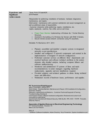 Experience and
Significant
Achievements
Texas Point Of Sale/NCR
2014-Present
-Responsible for performing installation of hardware, hardware diagnostics,
maintenance, and repairs.
-Multi-vendor maintenance with customer satisfaction and asset management as
well as additional areas of responsibility.
- Customer interaction while performing repairs, installations, etc.
-nights, weekends, overtime, flex shifts, and on-call times
 Project Team Member implementing a Windows Xp- 7 Active Directory
Structure.
 Assisted in the building of a Windows Xp Domain with RAID 5 Servers.
 Secure remote access network connection using PC anywhere.
Afordable Pc Mechanics 2011- 2014
 Planned, assembled and installed computer systems in designated
networks as per specifications.
 Installed and configured IT network components and assisted in the
implementation of designed IT network configuration.
 Performed customer services on different firms’ departments and
resolved hardware and software technical problems in the system
elements after detailed analysis, including computer failures and
software malfunctioning.
 Monitored and administered IT systems of firms and made
recommendations to senior managers regarding hardware
replacements, upgrades and new installations required.
 Provided solutions and technical guidance to clients facing technical
issues and difficulties.
 Maintained records of hardware issues, performance and supplies.
PC Technician/Field Support
Axiom Computers - 2005 to 2011
Work Duties:. Desktop Maintain.Maintenance & Repair.H/W Installation & Configuration.
Scanners,Printers,
Webcams,Optical tools and Modems.. Customer Technical Supports & Training.
Troubleshooting.Desktop &
User Support.Drives software-hardware configuration.Reviewed and custom built
computers to outfit clients'
requirements.Assisted with Network Security. WAN &LAN. VPN. N/W + TCP/IP. Firewalls.
Ethernet. Peer to
Associate of Applied Science in Electrical Engineering Technology
ITT Technical Institute - Houston,TX
March 2013 to Present
SKILLS
• Software: Software Installation.Active Directory. Virus Prevention. System Installations and
 