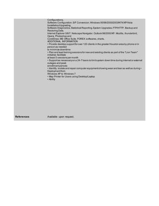 Configurations.
Software Configuration.S/F Conversion.Windows 95/98/2000/2003/NT4/XP/Vista
Installation/Upgrading.
Software Diagnostics.Statistical Reporting.System Upgrades.FTP/HTTP. Backup and
Restoring Data.
Internet Explorer 5/6/7. Netscape Navigator. Outlook 98/2000/XP. Mozilla, thunderbird,
Opera. Photoshop and
CorelDraw.MS Office Suite. FOREX softwares,charts.
ADDITIONAL INFORMATION
• Provide desktop supportfor over 120 clients in the greater Houston area by phone or in
person as needed
to minimize downtime
• Plan and lead training sessions for new and existing clients as part of the "Lion Team"
initiative; facilitate
at least3 sessions per month
• Supportas necessaryon a 24-7 basis to limitsystem down time during internal or external
outages and peak
enrollmentperiods
• Identify, isolate and repair computer equipmentshowing wear and tear as well as during •
Deploymentfrom
Windows XP to Windows 7
• Map Printer for Users using Desktop/Laptop
• Ability
References Available upon request.
 