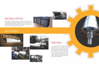 We supply Zinc Box/Zinc Kettle especially for the galvanizing
industry. With our professional experience and consistent pursuing
for quality and technology improvement, we are in a position to
produce Zinc Kettles in all dimensions and shapes. Customers with
theirownkettledrawingsarewelcomeaswell.
ZINC BOX / KETTLE
By keeping in mind varied
specifications of our respected clients
spread all over the world, we are
providing with an excellent range of Sink
Rolls, available in different dimensions as
per specifications of our esteemed
clients. The Rolls offered by us are
manufactured in an efficient manner with
premium grade raw material and highly
modern technology in synchronization to
latest industrialstandards.
SINK ROLL
Our Products
 
