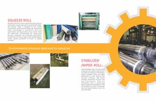Aiming to satisfy our clients, optimally, we provide our
clients with a quality approved array of Squeeze Rolls.
The offered range is designed by our skilled
professionals, using optimum quality raw material and
latest technology in accordance with the
specifications and requirements of our clients. These
are extensively recommended for dimensional
accuracy, robustness and consistent performance.
Furthermore, the entire range is well checked against
various quality parameters to ensure its quality
attributes.
SQUEEZE ROLL
Stabilizer/Wiper Rolls are fabricated
using premium quality materials and
are made according to international
quality standards. They are highly
appreciated for their features like
corrosion resistance, high tensile
strength, dimensional accuracy and
low maintenance. They are
extensively used in galvanizing
plants & steel processing plants. They
are available in various customized
sizes and specifications as per the
clientdemands.
STABILIZER
/WIPER ROLL:
Environmental solutions dedicated to industries
 