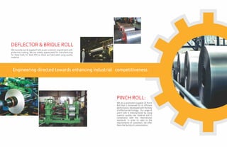 We manufacture & supply of rolls as per customer requirement with
protective coating. We are widely appreciated for manufacturing
for these Rolls for Steel Mill as these are fabricated using quality
material.
DEFLECTOR & BRIDLE ROLL
We are a prominent supplier of Pinch
Roll that is renowned for its efficient
performance, developed with the help
of effective technology. Our range of
pinch rolls is manufactured by using
superior quality raw material and in
compliance with the international
standards. In order to cater to the
requirements of customers, we offer
themthefacilityofcustomization.
PINCH ROLL:
Engineering directed towards enhancing industrial competitiveness
 