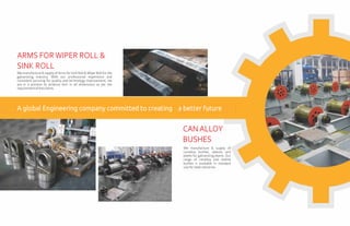 We manufacture & supply of Arms for Sink Roll & Wiper Roll for the
galvanizing industry. With our professional experience and
consistent pursuing for quality and technology improvement, we
are in a position to produce Arm in all dimensions as per the
requirementoftheclients.
ARMS FORWIPER ROLL &
SINK ROLL
We manufacture & supply of
canalloy bushes, sleeves and
plates for galvanizing plants. Our
range of canalloy and stellite
bushes is available in standard
sizeforsteelindustries.
CANALLOY
BUSHES
A global Engineering company committed to creating a better future
 