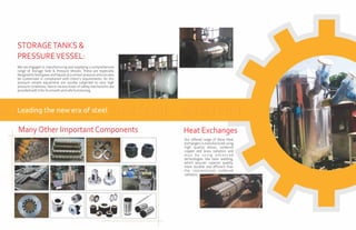We are engaged in manufacturing and supplying a comprehensive
range of Storage Tank & Pressure Vessels. These are especially
designed to hold gases and liquids at a certain pressure and can also
be customized in compliance with client's requirements. As this
pressure vessels equipment are usually subjected to very high
pressure conditions, hence various kinds of safety mechanisms are
providedwithitforitssmoothandsafefunctioning.
STORAGETANKS &
PRESSUREVESSEL:
Leading the new era of steel
Heat Exchanges
Our offered range of these Heat
Exchangers is manufactured using
high quality alloys, soldered
copper and brass radiators and
a l s o b y u s i n g a d v a n c e d
technologies like laser welding,
which ensures superior quality,
more durable and efficient than
the conventional soldered
radiators.
ManyOther ImportantComponents
 