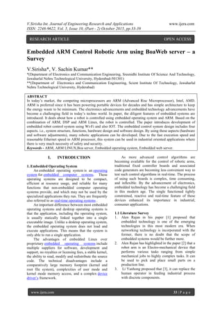 V.Sirisha Int. Journal of Engineering Research and Applications www.ijera.com
ISSN: 2248-9622, Vol. 5, Issue 10, (Part - 2) October 2015, pp.33-39
www.ijera.com 33 | P a g e
Embedded ARM Control Robotic Arm using BoaWeb server – a
Survey
V.Sirisha*, V. Sachin Kumar**
*(Department of Electronics and Communication Engineering, Sreenidhi Institute Of Science And Technology,
Jawaharlal Nehru Technological University, Hyderabad-501301)
**(Department of Electronics and Communication Engineering, Scient Institute Of Technology, Jawaharlal
Nehru Technological University, Hyderabad)
ABSTRACT
In today’s market, the competing microprocessors are ARM (Advanced Risc Microprocessor), Intel, AMD.
ARM is preferred since it has been powering portable devices for decades and has simple architecture to keep
the energy waste to be minimum. The electronics advancements and embedded technology advancements have
become a challenging field in today’s techno world. In paper, the diligent features of embedded systems are
introduced. It deals about how a robot is controlled using embedded operating system and ARM. Based on the
combination of ARM, DSP and ARM Linux, the robot is controlled. The paper introduces development of
embedded robot control system using Wi-Fi and also IOT. The embedded control system design includes four
aspects. i.e., system structure, functions, hardware design and software design. By using these aspects (hardware
and software adjustments), many robotic applications can be developed. Due to the fast execution speed and
reasonable Ethernet speed in ARM processor, this system can be used in industrial oriented applications where
there is very much necessity of safety and security.
Keywords - ARM, ARM LINUX,Boa server, Embedded operating system, Embedded web server.
I. INTRODUCTION
1. Embedded Operating System
An embedded operating system is an operating
system for embedded computer systems. These
operating systems are designed to be compact,
efficient at resource usage, and reliable for many
functions that non-embedded computer operating
systems provide, and which may not be used by the
specialized applications they run. They are frequently
also referred to as real-time operating systems .
An important difference between most embedded
operating systems and desktop operating systems is
that the application, including the operating system,
is usually statically linked together into a single
executable image. Unlike a desktop operating system,
the embedded operating system does not load and
execute applications. This means that the system is
only able to run a single application.
The advantages of embedded Linux over
proprietary embedded operating systems include
multiple suppliers for software, development and
support, no royalties or licensing fees, a stable kernel,
the ability to read, modify and redistribute the source
code. The technical disadvantages include a
comparatively large memory footprint (kernel and
root file system), complexities of user mode and
kernel mode memory access, and a complex device
driver’s framework.
As more advanced control algorithms are
becoming available for the control of robotic arms,
traditional fixed controller boards and associated
code generators are becoming less convenient way to
test such control algorithms in real-time. The process
of using such boards is complex, time consuming,
and inflexible. By the advancement of electronics,
embedded technology has become a challenging field
in this modern age. The single functioned tightly
constrained, reactive and real-time feature of these
devices enhanced its importance in industrial,
consumer applications.
1.1 Literature Survey
1. Alen Rajan in his paper [1] proposed that
embedded technology is one of the emerging
technologies in this most modern era. When
networking technology is incorporated with the
former, there is no doubt that the scope of
embedded systems would be further more.
2. Alen Rajan has highlighted in the paper [2] that a
robot arm is an Electro-mechanical device that
performs various tasks ranging from simple
mechanical jobs to highly complex tasks. It can
be used to pick and place small parts on a
production line.
3. Li Yanhong proposed that [3], it can replace the
human operator in feeding industrial process
with discrete components.
RESEARCH ARTICLE OPEN ACCESS
 