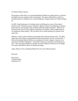 To Whom It May Concern:
The purpose of this letter is to recommend Manuel Molina for employment as a software
developer for your company and/or next project. My name is Brian Davis, and I’m a
Lead Developer at Amedisys, Inc, a home healthcare company based out of Baton Rouge,
La.
In 2009, I had the pleasure of working closely with Manuel on some of the clinical
projects I lead. During his time at Amedisys, Manuel worked very diligently to produce
great software and to produce that software within the proper timeframe. 2009 was an
extremely busy year for the company and Manuel was asked to make modifications to
our enterprise system quickly. He was able to do so while learning our systems at the
same time.
Manuel is a hard worker and shows great pride in the software that he writes. He often
stayed late and worked on weekends and cared for his projects as if he were the lead. I
believe that getting Manuel Molina as an employee for your company or project is an
asset from a technical standpoint. I also believe that you’re gaining a terrific person as
well. The only reason Manuel is currently not with Amedisys is because our IT budget
for contract staff did not allow for another developer.
Again, thank you for considering Manuel for your next software project.
Sincerely,
Brian Davis
Lead Developer
Amedisys, Inc.
 