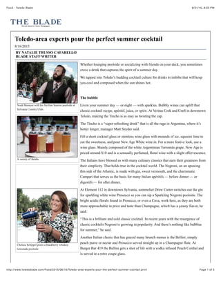 8/31/15, 8:03 PMFood - Toledo Blade
Page 1 of 5http://www.toledoblade.com/Food/2015/08/16/Toledo-area-experts-pour-the-perfect-summer-cocktail.print
Noah Momyer with his Sicilian Sunrise poolside at
Sylvania Country Club.
A variety of shrubs.
Chelsea Schippel pours a blackberry whiskey
lemonade poolside.
Toledo-area experts pour the perfect summer cocktail
8/16/2015
BY NATALIE TRUSSO CAFARELLO
BLADE STAFF WRITER
Whether lounging poolside or socializing with friends on your deck, you sometimes
crave a drink that captures the spirit of a summer day.
We tapped into Toledo’s budding cocktail culture for drinks to imbibe that will keep
you cool and composed when the sun shines hot.
The bubble
Liven your summer day — or night — with sparkles. Bubbly wines can uplift that
classic cocktail recipe, apéritif, juice, or spirit. At Veritas Cork and Craft in downtown
Toledo, making the Tincho is as easy as twisting the cap.
The Tincho is a “super refreshing drink” that is all the rage in Argentina, where it’s
hotter longer, manager Matt Snyder said.
Fill a short cocktail glass or stemless wine glass with mounds of ice, squeeze lime to
cut the sweetness, and pour New Age White wine in. For a more festive look, use a
wine glass. Mainly composed of the white Argentinian Torrontés grape, New Age is
priced around $10 and is a sensually perfumed, floral wine with a slight effervescence.
The Italians have blessed us with many culinary classics that earn their greatness from
their simplicity. That holds true in the cocktail world. The Negroni, on an upswing
this side of the Atlantic, is made with gin, sweet vermouth, and the charismatic
Campari that serves as the basis for many Italian apéritifs — before dinner — or
digestifs — for after dinner.
At Element 112 in downtown Sylvania, sommelier Drew Carter switches out the gin
for sparkling white wine Prosecco so you can sip a Sparkling Negroni poolside. The
bright acidic florals found in Prosecco, or even a Cava, work here, as they are both
more approachable in price and taste than Champagne, which has a yeasty flavor, he
said.
“This is a brilliant and cold classic cocktail. In recent years with the resurgence of
classic cocktails Negroni is growing in popularity. And there’s nothing like bubbles
for summer,” he said.
Another Italian classic that has graced many brunch menus is the Bellini, simply
peach puree or nectar and Prosecco served straight up in a Champagne flute. At
Burger Bar 419 the Bellini gets a shot of life with a vodka infused Peach Cordial and
is served in a retro coupe glass.
 