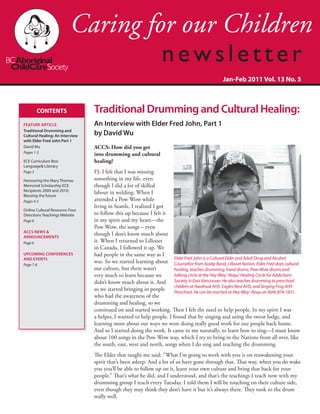 CONTENTS
FEATURE ARTICLE
Traditional Drumming and
Cultural Healing: An Interview
with Elder Fred John Part 1
David Wu
Pages 1-3
ECE Curriculum Box:
Language& Literacy
Page 3
Honouring the Mary Thomas
Memorial Scholarship ECE
Recipients 2009 and 2010:
Blessing the future
Pages 4-5
Online Cultural Resource: Four
Directions Teachings Website
Page 6
ACCS News &
Announcements
Page 6
Upcoming Conferences
and Events
Page 7-8
Jan-Feb 2011 Vol. 13 No. 5
ACCS: How did you get
into drumming and cultural
healing?
FJ: I felt that I was missing
something in my life, even
though I did a lot of skilled
labour in welding. When I
attended a Pow Wow while
living in Seattle, I realized I got
to follow this up because I felt it
in my spirit and my heart—the
Pow Wow, the songs – even
though I don’t know much about
it. When I returned to Lillooet
in Canada, I followed it up. We
had people in the same way as I
was. So we started learning about
our culture, but there wasn’t
very much to learn because we
didn’t know much about it. And
so we started bringing in people
who had the awareness of the
drumming and healing, so we
continued on and started working. Then I felt the need to help people. In my spirit I was
a helper, I wanted to help people. I found that by singing and using the sweat lodge, and
learning more about our ways we were doing really good work for our people back home.
And so I started doing the work. It came to me naturally, to learn how to sing—I must know
about 100 songs in the Pow Wow way, which I try to bring in the Nations from all over, like
the south, east, west and north, songs when I do sing and teaching the drumming.
The Elder that taught me said: “What I’m going to work with you is on reawakening your
spirit that’s been asleep. And a lot of us have gone through that. That way, when you do wake
you you’ll be able to follow up on it, learn your own culture and bring that back for your
people.” That’s what he did, and I understood, and that’s the teachings I teach now with my
drumming group I teach every Tuesday. I told them I will be touching on their culture side,
even though they may think they don’t have it but it’s always there. They took to the drum
really well.
Elder Fred John is a Cultural Elder and Adult Drug and Alcohol
Counsellor from Xaxlip Band, Lillooet Nation. Elder Fred does cultural
healing, teaches drumming, hand drums, Pow-Wow drums and
talking circle at the Hey-Way’-Noqu’ Healing Circle for Addictions
Society in East Vancouver. He also teaches drumming to preschool
children at Awahsuk AHS, Eagles Nest AHS, and Singing Frog AHS
Preschool. He can be reached at Hey-Way’-Noqu at (604) 874-1831.
Traditional Drumming and Cultural Healing:
An Interview with Elder Fred John, Part 1
by David Wu
 