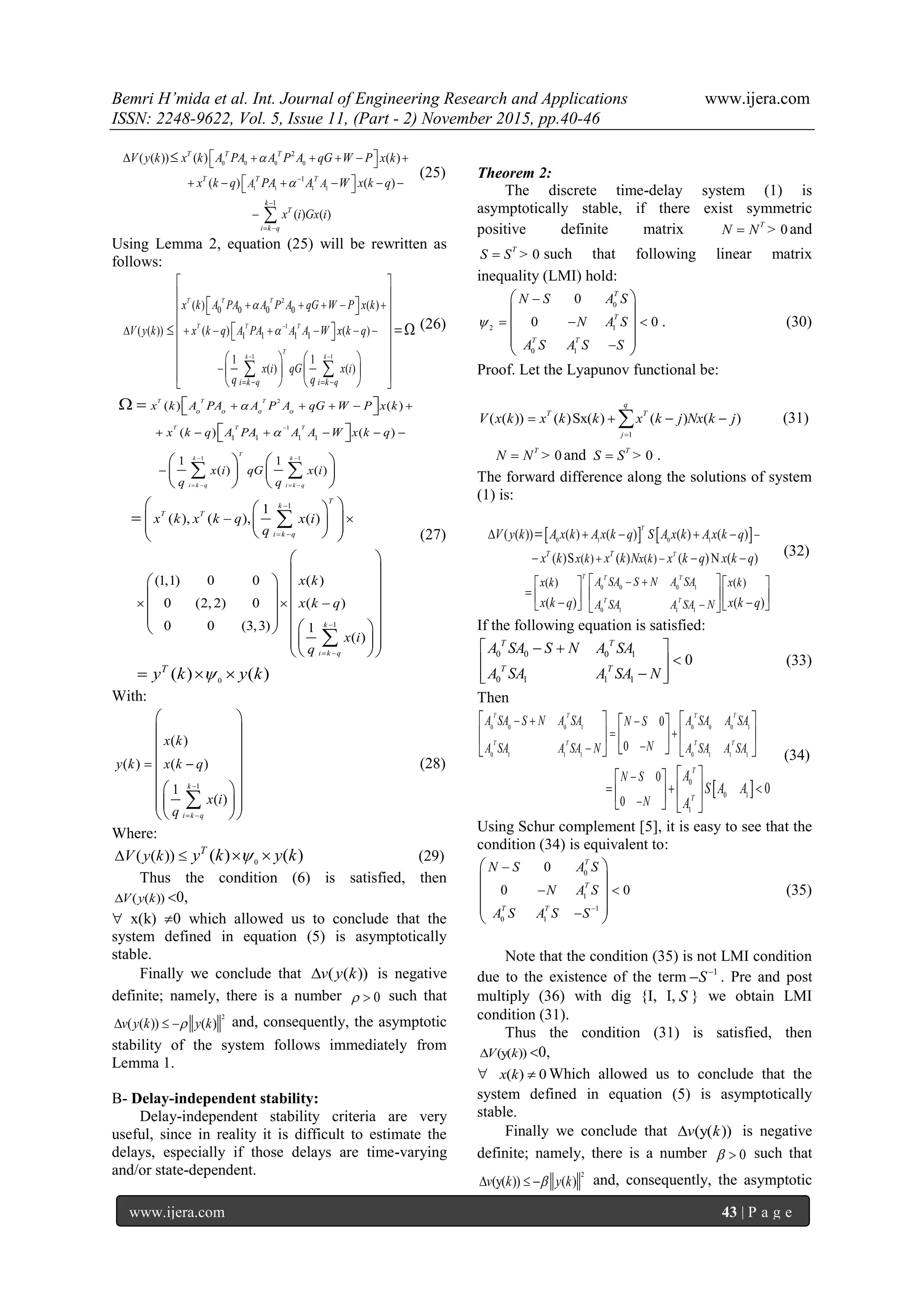 Bemri H’mida et al. Int. Journal of Engineering Research and Applications www.ijera.com
ISSN: 2248-9622, Vol. 5, Issue 11, (Part - 2) November 2015, pp.40-46
www.ijera.com 43 | P a g e
0 0 0 0
1 1 1 1
2
1
1
( ( )) ( ) ( )
( ) ( )
( ) ( )
T T T
T T T
k
T
i k q
A A
V y k x k A PA A P A qG W P x k
x k q PA A W x k q
x i Gx i



 
       
       



(25)
Using Lemma 2, equation (25) will be rewritten as
follows:
2
1
1 1
0 0 0 0
1 1 1 1
( ) ( )
( ( )) ( ) ( )
1 1
( ) ( )


 
   
    
      

 
 
   
 
   
 
    
        
 
 
T T T
T T T
T
k k
i k q i k q
x k A PA A P A qG W P x k
V y k x k q A PA A A W x k q
x i qG x i
q q
(26)
2
1
1 1
1 1 1 1
1
( ) ( )
( ) ( )
1 1
( ) ( )
1
( ), ( ), ( )
(1,1) 0 0
0 (2, 2) 0
0 0 (3,3)
T T T
T T T
T
k k
i k q i k q
o o o o
T
k
T T
i k q
x k A PA A P A qG W P x k
x k q A PA A A W x k q
x i qG x i
q q
x k x k q x i
q
x



 
   

 
    
     

 
 
  
  
   
   
   
  
     
 
 
 
 
 
 

 

1
0
( )
( )
1
( )
( ) ( )
k
i k q
T
k
x k q
x i
q
y k y k

 

 
 
 
 
 
  
  
  
  

(27)
With:
1
( )
( ) ( )
1
( )
k
i k q
x k
y k x k q
x i
q

 
 
 
 
 
 
 
  
  
  

(28)
Where:
0
( ( )) ( ) ( )T
V y k y k y k    (29)
Thus the condition (6) is satisfied, then
( ( ))V y k 0,
 x(k) 0 which allowed us to conclude that the
system defined in equation (5) is asymptotically
stable.
Finally we conclude that ( ( ))v y k is negative
definite; namely, there is a number    such that
2
( ( )) ( )v y k y k   and, consequently, the asymptotic
stability of the system follows immediately from
Lemma 1.
B- Delay-independent stability:
Delay-independent stability criteria are very
useful, since in reality it is difficult to estimate the
delays, especially if those delays are time-varying
and/or state-dependent.
Theorem 2:
The discrete time-delay system (1) is
asymptotically stable, if there exist symmetric
positive definite matrix > 0
T
N N and
> 0
T
S S such that following linear matrix
inequality (LMI) hold:
0
2 1
0 1
0
0
0
T
T
T T
N S A S
N A S
A S A S S





 
 
 
 
 
. (30)
Proof. Let the Lyapunov functional be:
1
( ( )) ( )Sx( ) ( ) ( )
q
T T
j
V x k x k k x k j Nx k j

    (31)
> 0
T
N N and > 0
T
S S .
The forward difference along the solutions of system
(1) is:
   0 1 0 1
0 0 0 1
0 1 1 1
( ) ( )
( ) ( )
( ( )) ( ) ( ) ( ) ( )
( )S ( ) ( )N ( )
( ) ( )
T
T
T T T
T T
T T
x k x k
A SA S N A SAx k x k
A SA A SA N
V y k A x k A x k q S A x k A x k q
x k x k N x k q x k q
x k q x k q

 
 

    
  
    
          

(32)
If the following equation is satisfied:
0 0 0 1
0 1 1 1
0
T T
T T
A SA S N A SA
A SA A SA N
  
 
  
 (33)
Then
 
0 0 0 0 0 10 1
0 1 0 1 1 11 1
0
0 1
1
0
0
0
0
0
  
 



 
    
    
    
  
  
   
T T TT
T T TT
T
T
A SA S N A SA A SAA SA N S
NA SA A SA A SAA SA N
N S
N
A
S A A
A
(34)
Using Schur complement [5], it is easy to see that the
condition (34) is equivalent to:
0
1
1
0 1
0
0 0
T
T
T T
N S A S
N A S
A S A S S




 
 
 
 
 
(35)
Note that the condition (35) is not LMI condition
due to the existence of the term 1
S
 . Pre and post
multiply (36) with dig {I, I, S } we obtain LMI
condition (31).
Thus the condition (31) is satisfied, then
(y( ))V k 0,
 ( ) 0x k  Which allowed us to conclude that the
system defined in equation (5) is asymptotically
stable.
Finally we conclude that (y( ))v k is negative
definite; namely, there is a number    such that
2
(y( )) ( )v k y k   and, consequently, the asymptotic
 