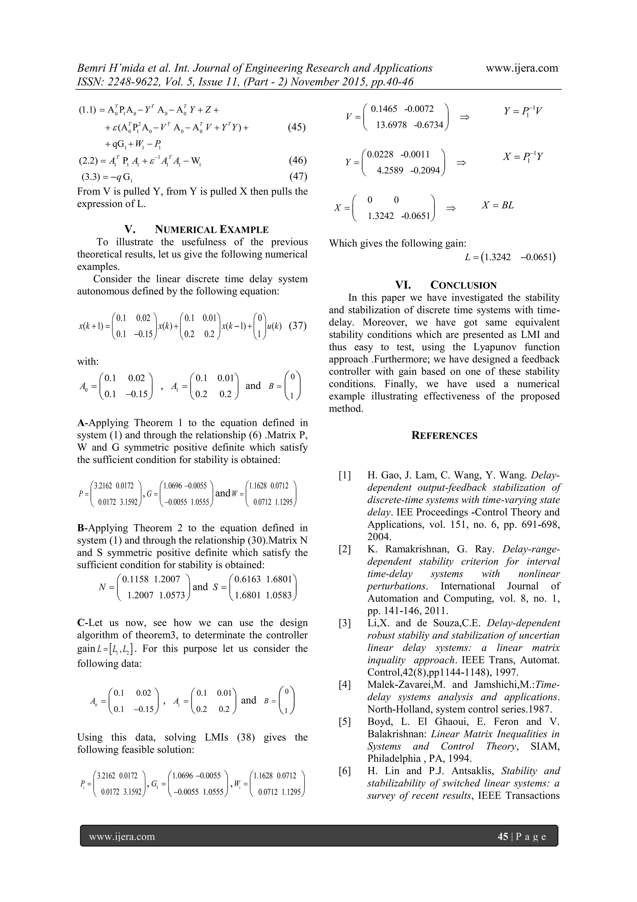 Bemri H’mida et al. Int. Journal of Engineering Research and Applications www.ijera.com
ISSN: 2248-9622, Vol. 5, Issue 11, (Part - 2) November 2015, pp.40-46
www.ijera.com 45 | P a g e
0 1 0 0 0
2
0 1 0 0 0
1 1 1
(1.1) A P A A A
(A P A A A )
qG
T T T
T T T T
Y Y Z
V V Y Y
W P

    
    
  
(45)
1
1 1 1 1 1 1
(2.2) P W
T T
A A A A
   (46)
1
(3.3) Gq  (47)
From V is pulled Y, from Y is pulled X then pulls the
expression of L.
V. NUMERICAL EXAMPLE
To illustrate the usefulness of the previous
theoretical results, let us give the following numerical
examples.
Consider the linear discrete time delay system
autonomous defined by the following equation:
0.1 0.02 0.1 0.01 0
( 1) ( ) ( 1) ( )
0.1 0.15 0.2 0.2 1
x k x k x k u k    

     
     
     
(37)
with:
0
0.1 0.02
0.1 0.15
A 

 
 
 
, 1
0.1 0.01
0.2 0.2
A 
 
 
 
and
0
1
B 
 
 
 
A-Applying Theorem 1 to the equation defined in
system (1) and through the relationship (6) .Matrix P,
W and G symmetric positive definite which satisfy
the sufficient condition for stability is obtained:
3.2162 0.0172
0.0172 3.1592
P 
 
 
 
,
1.0696 0.0055
0.0055 1.0555
G



 
 
 
and
1.1628 0.0712
0.0712 1.1295
W 
 
 
 
B-Applying Theorem 2 to the equation defined in
system (1) and through the relationship (30).Matrix N
and S symmetric positive definite which satisfy the
sufficient condition for stability is obtained:
0.1158 1.2007
1.2007 1.0573
N 
 
 
 
and
0.6163 1.6801
1.6801 1.0583
S 
 
 
 
C-Let us now, see how we can use the design
algorithm of theorem3, to determinate the controller
gain  1 2
,L L L . For this purpose let us consider the
following data:
0
0.1 0.02
0.1 0.15
A 

 
 
 
, 1
0.1 0.01
0.2 0.2
A 
 
 
 
and
0
1
B 
 
 
 
Using this data, solving LMIs (38) gives the
following feasible solution:
1
3.2162 0.0172
0.0172 3.1592
P 
 
 
 
, 1
1.0696 0.0055
0.0055 1.0555
G



 
 
 
, 1
1.1628 0.0712
0.0712 1.1295
W 
 
 
 
0.1465 -0.0072
13.6978 -0.6734
V  
 
 
 
1
1Y P V

0.0228 -0.0011
4.2589 -0.2094
Y  
 
 
 
1
1X P Y

0 0
1.3242 -0.0651
X  
 
 
 
X BL
Which gives the following gain:
 1.3242 0.0651L  
VI. CONCLUSION
In this paper we have investigated the stability
and stabilization of discrete time systems with time-
delay. Moreover, we have got same equivalent
stability conditions which are presented as LMI and
thus easy to test, using the Lyapunov function
approach .Furthermore; we have designed a feedback
controller with gain based on one of these stability
conditions. Finally, we have used a numerical
example illustrating effectiveness of the proposed
method.
REFERENCES
[1] H. Gao, J. Lam, C. Wang, Y. Wang. Delay-
dependent output-feedback stabilization of
discrete-time systems with time-varying state
delay. IEE Proceedings -Control Theory and
Applications, vol. 151, no. 6, pp. 691-698,
2004.
[2] K. Ramakrishnan, G. Ray. Delay-range-
dependent stability criterion for interval
time-delay systems with nonlinear
perturbations. International Journal of
Automation and Computing, vol. 8, no. 1,
pp. 141-146, 2011.
[3] Li,X. and de Souza,C.E. Delay-dependent
robust stabiliy and stabilization of uncertian
linear delay systems: a linear matrix
inquality approach. IEEE Trans, Automat.
Control,42(8),pp1144-1148), 1997.
[4] Malek-Zavarei,M. and Jamshichi,M.:Time-
delay systems analysis and applications.
North-Holland, system control series.1987.
[5] Boyd, L. El Ghaoui, E. Feron and V.
Balakrishnan: Linear Matrix Inequalities in
Systems and Control Theory, SIAM,
Philadelphia , PA, 1994.
[6] H. Lin and P.J. Antsaklis, Stability and
stabilizability of switched linear systems: a
survey of recent results, IEEE Transactions
 
