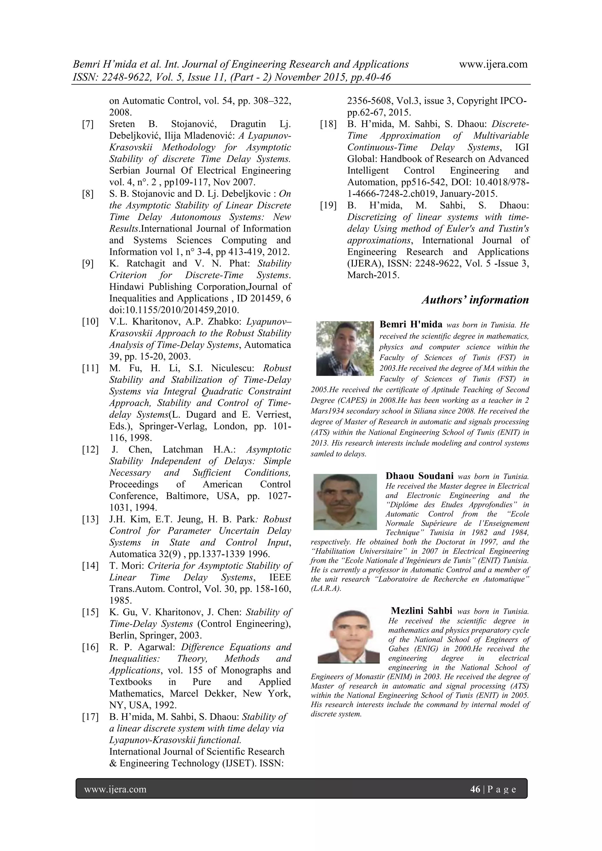 Bemri H’mida et al. Int. Journal of Engineering Research and Applications www.ijera.com
ISSN: 2248-9622, Vol. 5, Issue 11, (Part - 2) November 2015, pp.40-46
www.ijera.com 46 | P a g e
on Automatic Control, vol. 54, pp. 308–322,
2008.
[7] Sreten B. Stojanović, Dragutin Lj.
Debeljković, Ilija Mladenović: A Lyapunov-
Krasovskii Methodology for Asymptotic
Stability of discrete Time Delay Systems.
Serbian Journal Of Electrical Engineering
vol. 4, n°. 2 , pp109-117, Nov 2007.
[8] S. B. Stojanovic and D. Lj. Debeljkovic : On
the Asymptotic Stability of Linear Discrete
Time Delay Autonomous Systems: New
Results.International Journal of Information
and Systems Sciences Computing and
Information vol 1, n° 3-4, pp 413-419, 2012.
[9] K. Ratchagit and V. N. Phat: Stability
Criterion for Discrete-Time Systems.
Hindawi Publishing Corporation,Journal of
Inequalities and Applications , ID 201459, 6
doi:10.1155/2010/201459,2010.
[10] V.L. Kharitonov, A.P. Zhabko: Lyapunov–
Krasovskii Approach to the Robust Stability
Analysis of Time-Delay Systems, Automatica
39, pp. 15-20, 2003.
[11] M. Fu, H. Li, S.I. Niculescu: Robust
Stability and Stabilization of Time-Delay
Systems via Integral Quadratic Constraint
Approach, Stability and Control of Time-
delay Systems(L. Dugard and E. Verriest,
Eds.), Springer-Verlag, London, pp. 101-
116, 1998.
[12] J. Chen, Latchman H.A.: Asymptotic
Stability Independent of Delays: Simple
Necessary and Sufficient Conditions,
Proceedings of American Control
Conference, Baltimore, USA, pp. 1027-
1031, 1994.
[13] J.H. Kim, E.T. Jeung, H. B. Park: Robust
Control for Parameter Uncertain Delay
Systems in State and Control Input,
Automatica 32(9) , pp.1337-1339 1996.
[14] T. Mori: Criteria for Asymptotic Stability of
Linear Time Delay Systems, IEEE
Trans.Autom. Control, Vol. 30, pp. 158-160,
1985.
[15] K. Gu, V. Kharitonov, J. Chen: Stability of
Time-Delay Systems (Control Engineering),
Berlin, Springer, 2003.
[16] R. P. Agarwal: Difference Equations and
Inequalities: Theory, Methods and
Applications, vol. 155 of Monographs and
Textbooks in Pure and Applied
Mathematics, Marcel Dekker, New York,
NY, USA, 1992.
[17] B. H’mida, M. Sahbi, S. Dhaou: Stability of
a linear discrete system with time delay via
Lyapunov-Krasovskii functional.
International Journal of Scientific Research
& Engineering Technology (IJSET). ISSN:
2356-5608, Vol.3, issue 3, Copyright IPCO-
pp.62-67, 2015.
[18] B. H’mida, M. Sahbi, S. Dhaou: Discrete-
Time Approximation of Multivariable
Continuous-Time Delay Systems, IGI
Global: Handbook of Research on Advanced
Intelligent Control Engineering and
Automation, pp516-542, DOI: 10.4018/978-
1-4666-7248-2.ch019, January-2015.
[19] B. H’mida, M. Sahbi, S. Dhaou:
Discretizing of linear systems with time-
delay Using method of Euler's and Tustin's
approximations, International Journal of
Engineering Research and Applications
(IJERA), ISSN: 2248-9622, Vol. 5 -Issue 3,
March-2015.
Authors’ information
Bemri H'mida was born in Tunisia. He
received the scientific degree in mathematics,
physics and computer science within the
Faculty of Sciences of Tunis (FST) in
2003.He received the degree of MA within the
Faculty of Sciences of Tunis (FST) in
2005.He received the certificate of Aptitude Teaching of Second
Degree (CAPES) in 2008.He has been working as a teacher in 2
Mars1934 secondary school in Siliana since 2008. He received the
degree of Master of Research in automatic and signals processing
(ATS) within the National Engineering School of Tunis (ENIT) in
2013. His research interests include modeling and control systems
samled to delays.
Dhaou Soudani was born in Tunisia.
He received the Master degree in Electrical
and Electronic Engineering and the
“Diplôme des Etudes Approfondies” in
Automatic Control from the “Ecole
Normale Supérieure de l’Enseignement
Technique” Tunisia in 1982 and 1984,
respectively. He obtained both the Doctorat in 1997, and the
“Habilitation Universitaire” in 2007 in Electrical Engineering
from the “Ecole Nationale d’Ingénieurs de Tunis” (ENIT) Tunisia.
He is currently a professor in Automatic Control and a member of
the unit research “Laboratoire de Recherche en Automatique”
(LA.R.A).
Mezlini Sahbi was born in Tunisia.
He received the scientific degree in
mathematics and physics preparatory cycle
of the National School of Engineers of
Gabes (ENIG) in 2000.He received the
engineering degree in electrical
engineering in the National School of
Engineers of Monastir (ENIM) in 2003. He received the degree of
Master of research in automatic and signal processing (ATS)
within the National Engineering School of Tunis (ENIT) in 2005.
His research interests include the command by internal model of
discrete system.
 