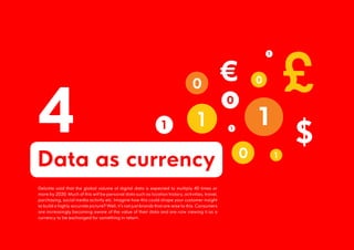 4
Data as currency
Deloitte said that the global volume of digital data is expected to multiply 40 times or
more by 2020. Much of this will be personal data such as location history, activities, travel,
purchasing, social media activity etc. Imagine how this could shape your customer insight
to build a highly accurate picture? Well, it’s not just brands that are wise to this. Consumers
are increasingly becoming aware of the value of their data and are now viewing it as a
currency to be exchanged for something in return.
 