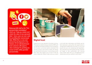 11
Digital trust
Digital trust is a key element in the data currency.
The notorious data hacking incidents of 2015 such
as TalkTalk and Ashley Madison have created an
air of caution, so brands need to remember that
security, privacy and control of data will always
be important to consumers. In entrusting you with
their data, they expect you to treat it with the
value it deserves. Make it clear what you intend
to do with their information and clearly ask for
their permission, giving them the opportunity to
change their preferences and opt-in or out, and
ensure that you are complying with legislation.
This will build trust and loyalty and the customer
will begin to feel comfortable with sharing
more of their data with you, strengthening your
relationship and your ability to serve them.
Datacoup bills itself as the “first
personal data marketplace”
which can “help you reclaim and
unlock the value of your personal
data,” where users can earn cash
for providing their anonomysed
data. Whilst this is a new and
pioneering development in the
industry, on an individual brand
level customers still expect a
value exchange for granting you
access to their safely guarded
personal data.
 