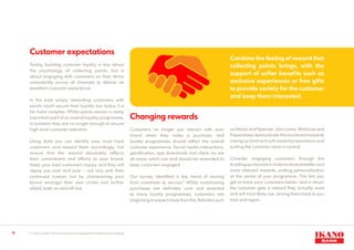 13
Customer expectations
Today, building customer loyalty is less about
the psychology of collecting points, but is
about engaging with customers on their terms
consistently across all channels to deliver an
excellent customer experience.
In the past simply rewarding customers with
points could secure their loyalty, but today it is
far more complex. Whilst points remain a really
important part of an overall loyalty programme,
in isolation they are no longer enough to secure
high level customer retention.
Using data you can identify your most loyal
customers and reward them accordingly, but
ensure that the reward absolutely reflects
their commitment and affinity to your brand.
Keep your best customers happy and they will
repay you over and over – not only with their
continued custom, but by championing your
brand amongst their own circles and further
afield, both on and off line.
Changing rewards
Customers no longer just interact with your
brand when they make a purchase, and
loyalty programmes should reflect the overall
customer experience. Social media interactions,
gamification, app downloads and check-ins are
all areas which can and should be rewarded to
keep customers engaged.
Our survey identified a key trend of moving
from incentives to service.9
Whilst incentivising
purchases are definitely core and essential
to many loyalty programmes, customers are
beginning to expect more than this. Retailers such
as Marks and Spencer, John Lewis, Waitrose and
Paperchase demonstrate the movement towards
mixing up hard and soft reward propositions and
putting the customer more in control.
Consider engaging customers through the
buildingupofpointsinordertoreceivebetterand
more relevant rewards, putting personalisation
at the centre of your programme. This lets you
get to know your customers better, and in return
the customer gets a reward they actually want
and will most likely use, driving them back to you
time and again.
Combine the feeling of reward that
collecting points brings, with the
support of softer benefits such as
exclusive experiences or free gifts
to provide variety for the customer
and keep them interested.
8 & 9
Source: Ikano: The future of customer engagement & data driven marketing
 