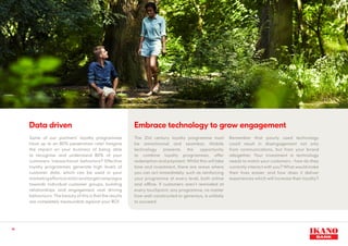 14
The 21st century loyalty programme must
be omnichannel and seamless. Mobile
technology presents the opportunity
to combine loyalty programmes, offer
redemption and payment. Whilst this will take
time and investment, there are areas where
you can act immediately, such as reinforcing
your programme at every level, both online
and offline. If customers aren’t reminded at
every touchpoint, any programme, no matter
how well-constructed or generous, is unlikely
to succeed.
Data driven
Some of our partners’ loyalty programmes
have up to an 80% penetration rate! Imagine
the impact on your business of being able
to recognise and understand 80% of your
customers transactional behaviors? Effective
loyalty programmes generate high levels of
customer data, which can be used in your
marketingeffortstotailorandtargetcampaigns
towards individual customer groups, building
relationships and engagement and driving
behaviours. The beauty of this is that the results
are completely measurable against your ROI.
Embrace technology to grow engagement
Remember that poorly used technology
could result in disengagement not only
from communications, but from your brand
altogether. Your investment in technology
needs to match your customers - how do they
currently interact with you? What would make
their lives easier, and how does it deliver
experiences which will increase their loyalty?
 