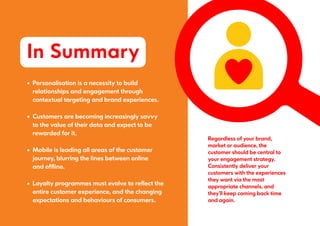 Regardless of your brand,
market or audience, the
customer should be central to
your engagement strategy.
Consistently deliver your
customers with the experiences
they want via the most
appropriate channels, and
they’ll keep coming back time
and again.
In Summary
•		Personalisation is a necessity to build
		relationships and engagement through
		contextual targeting and brand experiences.
•		Customers are becoming increasingly savvy
		to the value of their data and expect to be
		rewarded for it.
•		Mobile is leading all areas of the customer
		journey, blurring the lines between online
		and offline.
•		Loyalty programmes must evolve to reflect the
		entire customer experience, and the changing
		expectations and behaviours of consumers.
 