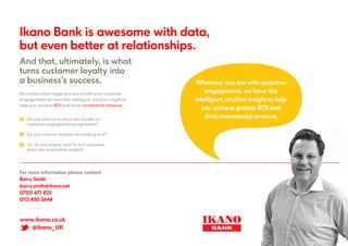 www.ikano.co.uk
@ikano_UK
Ikano Bank is awesome with data,
but even better at relationships.
And that, ultimately, is what
turns customer loyalty into
a business’s success.
? 		 Do you want to build a new loyalty or 		
		 customer engagement programme?
? 		 Do you want to improve an existing one?
? 		 Or, do you simply want to turn customer 		
		 data into actionable insight?
No matter what stage you are at with your customer
engagement we have the intelligent, intuitive insight to
help you achieve ROI and drive incremental revenue:
Wherever you are with customer
engagement, we have the
intelligent, intuitive insight to help
you achieve greater ROI and
drive incremental revenue.
For more information please contact:
Barry Smith
barry.smith@ikano.net
07551 671 825
0115 850 3644
 
