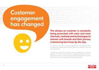 The always-on customer is constantly
being presented with more and more
channels, methods and technologies to
interact with brands and their journey
is becoming less linear by the day.
For everyone involved in customer engagement, it’s becoming harder
to interpret the trends that are here to stay and to decipher which are
just passing fads.
To help you conquer the complex customer battleground, we’ve put
together the top five areas of customer engagement that we think you
should be focusing on this year; from mobile engagement through to
Millennials and the changing face of loyalty programmes.
3
Customer
engagement
has changed
 