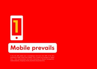 Mobile prevails
1
In the UK, 63% adults own a smartphone1
and more than 50% of the UK’s
ecommerce traffic comes from mobile.2
This is where we manage our digital
lives – from communication and social networking, to lifestyle management,
media playback, shopping, travel, payments and productivity.
 
