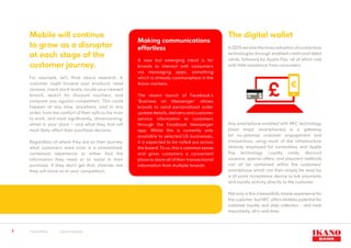 5
Mobile will continue
to grow as a disruptor
at each stage of the
customer journey.
For example, let’s think about research. A
customer might browse your products, read
reviews, check stock levels, locate your nearest
branch, search for discount vouchers, and
compare you against competitors. This could
happen at any time, anywhere, and in any
order; from the comfort of their sofa to the train
to work, and most significantly, ‘showrooming’
whilst in your store – and what they find will
most likely affect their purchase decision.
Regardless of where they are on their journey,
what customers want most is a streamlined,
contextual experience to either find the
information they need or to assist in their
purchase. If they don’t get that, chances are
they will move on to your competitors.
Making communications
effortless
A new but emerging trend is for
brands to interact with consumers
via messaging apps, something
which is already commonplace in the
Asian markets.
The recent launch of Facebook’s
‘Business on Messenger’ allows
brands to send personalised order
updatedetails,deliveryandcustomer
service information to customers
through the Facebook Messenger
app. Whilst this is currently only
available to selected US businesses,
it is expected to be rolled out across
the board. To us, this is common sense
and gives customers a convenient
place to store all of their transactional
information from multiple brands.
The digital wallet
In2015wesawthemassadoptionofcontactless
technologies through enabled credit and debit
cards, followed by Apple Pay; all of which met
with little resistance from consumers.
Any smartphone enabled with NFC technology
(most major smartphones) is a gateway
for on-premise customer engagement and
transactions, using much of the infrastructure
already employed for contactless and Apple
Pay technology. Loyalty cards, discount
coupons, special offers, and payment methods
can all be contained within the customers’
smartphone which can then simply be read by
a till point acceptance device to link payments
and loyalty activity directly to the customer.
Not only is this a beautifully simple experience for
the customer, but NFC offers limitless potential for
customer loyalty and data collection - and most
importantly, all in real-time.
1
Source: Ofcom	 2
Source: Comscore
 