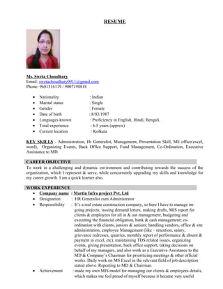 RESUME
Ms. Sweta Choudhary
Email: swetachoudhary0911@gmail.com
Phone: 9681316119 / 9007198818
• Nationality : Indian
• Marital status : Single
• Gender : Female
• Date of birth : 8/03/1987
• Languages known : Proficiency in English, Hindi, Bengali.
• Total experience : 6.5 years (approx)
• Current location : Kolkata
KEY SKILLS - Administration, Hr Generalist, Management, Presentation Skill, MS office(excel,
word), Organizing Events, Back Office Support, Fund Management, Co-Ordination, Executive
Assistance to MD.
CAREER OBJECTIVE
To work in a challenging and dynamic environment and contributing towards the success of the
organization, which I represent & serve, while concurrently upgrading my skills and knowledge for
my career growth. I am a quick learner also.
WORK EXPERIENCE
• Company name : Martin Infra project Pvt. Ltd
• Designation : HR Generalist cum Administrator
• Responsibility : It’s a real estate construction company, so here I have to manage on-
going projects, issuing demand letters, making drafts, MIS report for
clients & employees for all in & out management, budgeting and
executing the financial obligation, bank & cash management; co-
ordination with clients, juniors & seniors; handling vendors, office & site
administration, employee Management (like – retention, salary,
grievance redresses, quarries, monthly report of performance & absent &
payment in excel, etc), maintaining TDS related issues, organizing
events, giving presentation, back office support, taking decisions on
behalf of my managers, and also work as a Executive Assistance to the
MD & Company’s Chairman for prioritizing meetings & other official
works. Daily work on MS Excel in the relevant field of job description
stated above. Reporting to MD & Chairman.
• Achievement : made my own MIS model for managing our clients & employees details,
which makes me feel proud of myself because it became very useful
 