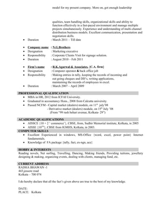 model for my present company. More on, got enough leadership
qualities, team handling skills, organizational skills and ability to
function effectively in a fast-paced environment and manage multiple
projects simultaneously. Experience and understanding of multi-channel
distribution business models. Excellent communication, presentation and
negotiation skills.
• Duration : March 2011 – Till date
• Company name : N.G.Brothers
• Designation : Marketing executive
• Responsibility : Corporate Clients Visit for signage solution.
• Duration : August 2010 – Feb 2011
• Firm’s name : R.K.Agarwal & Associates. {C.A. firm}
• Designation : Computer operator & back office job
• Responsibility : Making entries in tally, keeping the records of incoming and
out going cheques and DD’s, writing applications,
maintaining the records of employees in excel.
• Duration : March 2007 – April 2009
PROFESSIONAL QUALIFICATION
• MBA in HR, 2012 from ICFAI University.
• Graduated in accountancy Hons., 2008 from Calcutta university.
• Passed NCFM - Capital market (dealers) module, on 11th
july’08
- Derivative market (dealers) module, on 15th
July ’08
(From “99 rash behari avenue, Kolkata- 29”)
ACADEMIC QUALIFICATIONS
• AISSCE {10 + 2 ‘ commerce’}, CBSE, from, Sudhir Memorial institute, Kolkata, in 2005
• AISSE {10TH
}, CBSE from IGMHS, Kolkata, in 2003.
COMPUTER SKILLS
• Excellent Experienced in windows, MS-Office {word, excel, power point} Internet
fundamentals.
• Knowledge of FA package {tally, fact, ex-ngn, ace}
HOBBY & INTERESTS
Reading novels, Net surfing, Travelling, Dancing, Making friends, Providing tuitions, jewellery
designing & making, organizing events, dealing with clients, managing fund, etc.
CURRENT ADDRESS
RADHA BHAWAN -1
443,jessore road
Kolkata – 700 074
I do hereby declare that all the fact’s given above are true to the best of my knowledge.
DATE:
PLACE: Kolkata
 