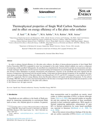 Thermophysical properties of Single Wall Carbon Nanotubes
and its eﬀect on exergy eﬃciency of a ﬂat plate solar collector
Z. Said a,b
, R. Saidur d,⇑
, M.A. Sabiha b
, N.A. Rahim c
, M.R. Anisur e
a
Department of Engineering Systems and Management (ESM), Masdar Institute of Science and Technology, Abu Dhabi, United Arab Emirates
b
Department of Mechanical Engineering, Faculty of Engineering, University of Malaya, 50603 Kuala Lumpur, Malaysia
c
UM Power Energy Dedicated Advanced Centre (UMPEDAC), Level 4, Wisma R&D, University of Malaya, 50603 Kuala Lumpur, Malaysia
d
Centre of Research Excellence in Renewable Energy (CoRE-RE), King Fahd University of Petroleum and Minerals (KFUPM), Dhahran, 31261,
Saudi Arabia
e
Department of Mechanical & Aerospace Engineering, Monash University, Clayton, Victoria, 3168, Australia
Received 31 March 2014; received in revised form 18 February 2015; accepted 24 February 2015
Communicated by: Associate Editor Brian Norton
Abstract
In order to enhance thermal eﬃciency of a ﬂat plate solar collector, the eﬀects of thermo-physical properties of short Single Wall
Carbon Nanotubes (SWCNTs) suspended in water was investigated in this study. Sodium dodecyl sulphate was used as a dispersant
for preparing a stable nanoﬂuid. Subsequently, the nanoﬂuid was comprehensively characterized by particle size measurement and spec-
troscopic technique. Speciﬁc heat with the increase of particle loading and temperature was investigated. Thermal conductivity increment
also showed a linear dependence on particle concentration and temperature. Viscosity of the nanoﬂuids and water reduced with the
increase of temperature and increased with the particle loading. Using improved thermo-physical properties of the nanoﬂuid, the maxi-
mum energy and exergy eﬃciency of ﬂat plate collector was enhanced up to 95.12% and 26.25% compared to water which was 42.07%
and 8.77%, respectively. This low exergy eﬃciency shows that ﬂat plate collectors still require substantial enhancement. To the authors’
knowledge, SWCNTs–H2O was used as the functioning ﬂuid for the ﬁrst time to investigate both the thermos-physical properties as well
as the increase in thermal eﬃciency of a ﬂat plate solar collector.
Ó 2015 Elsevier Ltd. All rights reserved.
Keywords: Speciﬁc heat; Thermal conductivity; Viscosity; Nanoﬂuid; Exergy; SWCNTs
1. Introduction
Nanoﬂuids are new addition to the family of ﬂuids pre-
pared by immersing nanoparticles in conventional ﬂuids
such as water, oils, ethylene glycol or coolants. In general,
these nanoparticles used in nanoﬂuids are metals, metal
oxides or carbon nanotubes (CNTs), in diverse allotropic
forms. Choi et al. (2001) ﬁrst reported studies on nanoﬂu-
ids and also explored the potentials of these nanoﬂuids,
precisely in heat conduction applications. With regards to
thermal engineering applications, enhancement of upto
60% in thermal conductivity for water based nanoﬂuids
was reported in literature (Keblinski et al., 2008; Yu
et al., 2008).
One of the utmost extraordinary ﬁndings of the last dec-
ade are carbon nanotubes (CNTs) (Iijima and Ichihashi,
http://dx.doi.org/10.1016/j.solener.2015.02.037
0038-092X/Ó 2015 Elsevier Ltd. All rights reserved.
⇑ Corresponding author at: Centre of Research Excellence in Renewable
Energy (CoRE-RE), King Fahd University of Petroleum and Minerals
(KFUPM), Dhahran, 31261, Saudi Arabia. Tel.: +966 13 860 4628; fax:
+966 13 860 7312.
E-mail addresses: saidur@kfupm.edu.sa, saidur912@yahoo.com
(R. Saidur).
www.elsevier.com/locate/solener
Available online at www.sciencedirect.com
ScienceDirect
Solar Energy 115 (2015) 757–769
 