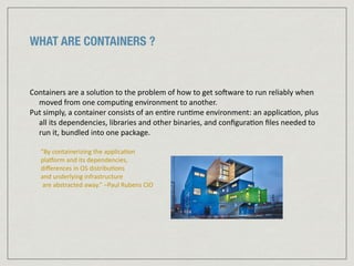 WHAT ARE CONTAINERS ?
Containers	
  are	
  a	
  solu:on	
  to	
  the	
  problem	
  of	
  how	
  to	
  get	
  so=ware	
  to	
  run	
  reliably	
  when	
  
moved	
  from	
  one	
  compu:ng	
  environment	
  to	
  another.	
  	
  
Put	
  simply,	
  a	
  container	
  consists	
  of	
  an	
  en:re	
  run:me	
  environment:	
  an	
  applica:on,	
  plus	
  
all	
  its	
  dependencies,	
  libraries	
  and	
  other	
  binaries,	
  and	
  conﬁgura:on	
  ﬁles	
  needed	
  to	
  
run	
  it,	
  bundled	
  into	
  one	
  package.	
  
“By	
  containerizing	
  the	
  applica:on	
  	
  
plalorm	
  and	
  its	
  dependencies,	
  	
  
diﬀerences	
  in	
  OS	
  distribu:ons	
  	
  
and	
  underlying	
  infrastructure	
  
	
  are	
  abstracted	
  away.”	
  –Paul	
  Rubens	
  CIO	
  
 