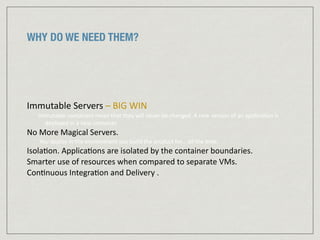 WHY DO WE NEED THEM?
Immutable	
  Servers	
  –	
  BIG	
  WIN	
  
Immutable	
  containers	
  mean	
  that	
  they	
  will	
  never	
  be	
  changed.	
  A	
  new	
  version	
  of	
  an	
  applica:on	
  is	
  
deployed	
  in	
  a	
  new	
  container	
  
No	
  More	
  Magical	
  Servers.	
  
	
  You	
  deploy	
  in	
  the	
  environment	
  you	
  build	
  the	
  product	
  for…	
  all	
  the	
  :me.	
  	
  
Isola:on.	
  Applica:ons	
  are	
  isolated	
  by	
  the	
  container	
  boundaries.	
  	
  
Smarter	
  use	
  of	
  resources	
  when	
  compared	
  to	
  separate	
  VMs.	
  
Con:nuous	
  Integra:on	
  and	
  Delivery	
  .
 