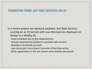 TRANSITION FROM .NET WEB SERVICES ON IIS
In	
  a	
  recent	
  project	
  we	
  replaced	
  outdated	
  .Net	
  Web	
  Services	
  
running	
  on	
  an	
  IIS	
  Service	
  with	
  Java	
  Microservice	
  deployed	
  on	
  
Docker	
  in	
  a	
  Wildﬂy	
  AS	
  .	
  
Good	
  candidate	
  due	
  to	
  few	
  dependencies.	
  	
  
Already	
  separated	
  by	
  product	
  in	
  separate	
  web	
  services	
  
Needed	
  to	
  dras:cally	
  cut	
  costs	
  
Low	
  risk	
  project	
  since	
  doesn’t	
  provide	
  cri:cal	
  data	
  writes	
  
Other	
  applica:ons	
  in	
  the	
  eco	
  system	
  were	
  already	
  Java	
  based
 