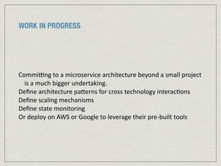 WORK IN PROGRESS
Commipng	
  to	
  a	
  microservice	
  architecture	
  beyond	
  a	
  small	
  project	
  
is	
  a	
  much	
  bigger	
  undertaking.	
  
Deﬁne	
  architecture	
  paJerns	
  for	
  cross	
  technology	
  interac:ons	
  
Deﬁne	
  scaling	
  mechanisms	
  	
  
Deﬁne	
  state	
  monitoring	
  	
  
Or	
  deploy	
  on	
  AWS	
  or	
  Google	
  to	
  leverage	
  their	
  pre-­‐built	
  tools
 