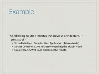 Example
The	
  following	
  solu:on	
  imitates	
  the	
  previous	
  architecture.	
  It	
  
consists	
  of	
  :	
  
Virtual	
  Machine	
  :	
  Complex	
  Web	
  Applica:on	
  (	
  Bitcoin	
  Node)	
  
Docker	
  Container	
  :	
  Java	
  Microservice	
  polling	
  the	
  Bitcoin	
  Node	
  
Simple	
  ReactJS	
  Web	
  Page	
  displaying	
  the	
  results.
 