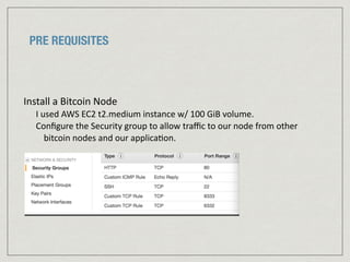 PRE REQUISITES
Install	
  a	
  Bitcoin	
  Node	
  	
  
I	
  used	
  AWS	
  EC2	
  t2.medium	
  instance	
  w/	
  100	
  GiB	
  volume.	
  
Conﬁgure	
  the	
  Security	
  group	
  to	
  allow	
  traﬃc	
  to	
  our	
  node	
  from	
  other	
  
bitcoin	
  nodes	
  and	
  our	
  applica:on.	
  	
  
	
  	
  
 