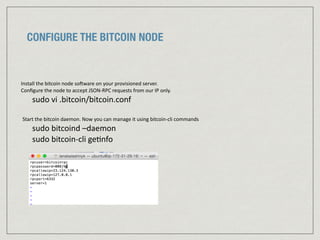 CONFIGURE THE BITCOIN NODE
Install	
  the	
  bitcoin	
  node	
  so=ware	
  on	
  your	
  provisioned	
  server.	
  	
  
Conﬁgure	
  the	
  node	
  to	
  accept	
  JSON-­‐RPC	
  requests	
  from	
  our	
  IP	
  only.	
  
sudo	
  vi	
  .bitcoin/bitcoin.conf	
  
Start	
  the	
  bitcoin	
  daemon.	
  Now	
  you	
  can	
  manage	
  it	
  using	
  bitcoin-­‐cli	
  commands	
  
sudo	
  bitcoind	
  –daemon	
  
sudo	
  bitcoin-­‐cli	
  ge:nfo
 