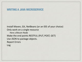 WRITING A JAVA MICROSERVICE
Install	
  Maven,	
  Git,	
  NetBeans	
  (or	
  an	
  IDE	
  of	
  your	
  choice)	
  
Only	
  work	
  on	
  a	
  single	
  resource	
  	
  
Here	
  a	
  Bitcoin	
  Node	
  	
  
Make	
  the	
  end	
  points	
  RESTFUL	
  (PUT,	
  POST,	
  GET)	
  
Use	
  JSON	
  to	
  package	
  objects.	
  	
  
Report	
  Errors	
  
Log
 