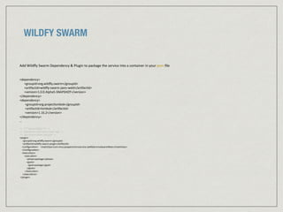 WILDFY SWARM
Add	
  Wildﬂy	
  Swarm	
  Dependency	
  &	
  Plugin	
  to	
  package	
  the	
  service	
  into	
  a	
  container	
  in	
  your	
  pom	
  ﬁle	
  
<dependency>	
  
	
  	
  	
  	
  	
  	
  <groupId>org.wildﬂy.swarm</groupId>	
  
	
  	
  	
  	
  	
  	
  <ar:factId>wildﬂy-­‐swarm-­‐jaxrs-­‐weld</ar:factId>	
  
	
  	
  	
  	
  	
  	
  <version>1.0.0.Alpha5-­‐SNAPSHOT</version>	
  
</dependency>	
  
<dependency>	
  
	
  	
  	
  	
  	
  	
  	
  <groupId>org.projectlombok</groupId>	
  
	
  	
  	
  	
  	
  	
  	
  <ar:factId>lombok</ar:factId>	
  
	
  	
  	
  	
  	
  	
  	
  <version>1.16.2</version>	
  
</dependency>	
  
…	
  
<!-­‐-­‐	
  ***	
  Swarm	
  Plugin	
  ***	
  -­‐-­‐>	
  
<!-­‐-­‐	
  Specify	
  the	
  main	
  class	
  in	
  your	
  	
  app	
  -­‐-­‐>	
  
<!-­‐-­‐	
  Executu:on	
  phase	
  and	
  goal	
  -­‐-­‐>	
  
<plugin>	
  
	
  	
  	
  	
  	
  <groupId>org.wildﬂy.swarm</groupId>	
  
	
  	
  	
  	
  	
  <ar:factId>wildﬂy-­‐swarm-­‐plugin</ar:factId>	
  
	
  	
  	
  	
  <conﬁgura:on>	
  	
  	
  	
  <mainClass>com.mius.javajaxrsmicroservice.JaxRSServriceSwarmMain</mainClass>	
  
	
  	
  	
  	
  </conﬁgura:on>	
  
	
  	
  	
  	
  <execu:ons>	
  
	
  	
  	
  	
  	
  	
  	
  	
  <execu:on>	
  
	
  	
  	
  	
  	
  	
  	
  	
  	
  	
  	
  	
  <phase>package</phase>	
  
	
  	
  	
  	
  	
  	
  	
  	
  	
  	
  	
  	
  <goals>	
  
	
  	
  	
  	
  	
  	
  	
  	
  	
  	
  	
  	
  	
  	
  <goal>package</goal>	
  
	
  	
  	
  	
  	
  	
  	
  	
  	
  	
  	
  	
  </goals>	
  
	
  	
  	
  	
  	
  	
  	
  	
  	
  </execu:on>	
  
	
  	
  	
  	
  	
  </execu:ons>	
  
	
  </plugin>	
  	
  
 