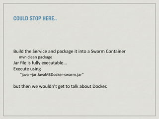 COULD STOP HERE..
Build	
  the	
  Service	
  and	
  package	
  it	
  into	
  a	
  Swarm	
  Container	
  	
  
mvn	
  clean	
  package	
  
Jar	
  ﬁle	
  is	
  fully	
  executable…	
  	
  
Execute	
  using	
  	
  
	
  “java	
  –jar	
  JavaMSDocker-­‐swarm.jar”	
  
but	
  then	
  we	
  wouldn’t	
  get	
  to	
  talk	
  about	
  Docker.	
  
 