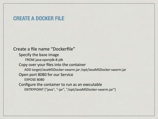 CREATE A DOCKER FILE
Create	
  a	
  ﬁle	
  name	
  “Dockerﬁle”	
  
Specify	
  the	
  base	
  image	
  	
  
	
  FROM	
  java:openjdk-­‐8-­‐jdk	
  
Copy	
  over	
  your	
  ﬁles	
  into	
  the	
  container	
  
ADD	
  target/JavaMSDocker-­‐swarm.jar	
  /opt/JavaMSDocker-­‐swarm.jar	
  
Open	
  port	
  8080	
  for	
  our	
  Service	
  
EXPOSE	
  8080	
  
Conﬁgure	
  the	
  container	
  to	
  run	
  as	
  an	
  executable	
  
ENTRYPOINT	
  ["java",	
  "-­‐jar",	
  "/opt/JavaMSDocker-­‐swarm.jar"]
 