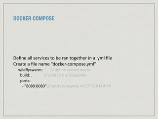 DOCKER COMPOSE
Deﬁne	
  all	
  services	
  to	
  be	
  ran	
  together	
  in	
  a	
  .yml	
  ﬁle	
  
Create	
  a	
  ﬁle	
  name	
  “docker-­‐compose.yml”	
  
wildﬂyswarm:	
  	
  	
  	
  	
  	
  	
  	
  //	
  deﬁne	
  service	
  name	
  
	
  	
  build:	
  .	
  	
  	
  	
  	
  	
  	
  	
  	
  	
  	
  	
  //	
  path	
  to	
  the	
  Dockerﬁle	
  
	
  	
  ports:	
  
	
  	
  	
  	
  -­‐	
  "8080:8080"	
  //	
  ports	
  to	
  expose	
  HOST:CONTAINER
 