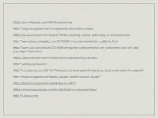 https://en.wikipedia.org/wiki/Microservices
http://blog.arungupta.me/microservices-monoliths-noops/
https://www.voxxed.com/blog/2015/04/coupling-versus-autonomy-in-microservices/
http://www.javacodegeeks.com/2015/04/microservice-design-patterns.html
http://www.cio.com/article/2924995/enterprise-software/what-are-containers-and-why-do-
you-need-them.html
https://docs.docker.com/introduction/understanding-docker/
http://wildﬂy.org/swarm/
http://tutorialzine.com/2014/07/5-practical-examples-for-learning-facebooks-react-framework/
http://blog.arungupta.me/deploy-javaee-docker-swarm-cluster/
https://bitcoin.org/en/full-node#ubuntu-1410
https://www.sequoiacap.com/article/build-us-microservices/
http://12factor.net
 