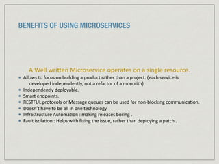BENEFITS OF USING MICROSERVICES
A	
  Well	
  wriJen	
  Microservice	
  operates	
  on	
  a	
  single	
  resource.	
  	
  
Allows	
  to	
  focus	
  on	
  building	
  a	
  product	
  rather	
  than	
  a	
  project.	
  (each	
  service	
  is	
  
developed	
  independently,	
  not	
  a	
  refactor	
  of	
  a	
  monolith)	
  	
  
Independently	
  deployable.	
  
Smart	
  endpoints.	
  	
  
RESTFUL	
  protocols	
  or	
  Message	
  queues	
  can	
  be	
  used	
  for	
  non-­‐blocking	
  communica:on.	
  	
  
Doesn’t	
  have	
  to	
  be	
  all	
  in	
  one	
  technology	
  
Infrastructure	
  Automa:on	
  :	
  making	
  releases	
  boring	
  .	
  
Fault	
  isola:on	
  :	
  Helps	
  with	
  ﬁxing	
  the	
  issue,	
  rather	
  than	
  deploying	
  a	
  patch	
  .	
  
 